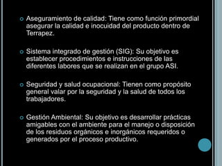 Aseguramiento de calidad: Tiene como función primordial asegurar la calidad e inocuidad del producto dentro de Terrapez.Sistema integrado de gestión (SIG): Su objetivo es establecer procedimientos e instrucciones de las diferentes labores que se realizan en el grupo ASI. Seguridad y salud ocupacional: Tienen como propósito general valar por la seguridad y la salud de todos los trabajadores.Gestión Ambiental: Su objetivo es desarrollar prácticas amigables con el ambiente para el manejo o disposición de los residuos orgánicos e inorgánicos requeridos o generados por el proceso productivo.