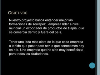 Objetivos 	Nuestro proyecto busca entender mejor las formaciones de Terrapez , empresa líder a nivel mundial un exportador de productos de tilapia  que se comercia dentro y fuera del país.	Tener una idea más clara de lo que cada empresa a tenido que pasar para ser lo que conocemos hoy en día. Una empresa que ha sido muy beneficiosa para todos los ciudadanos.