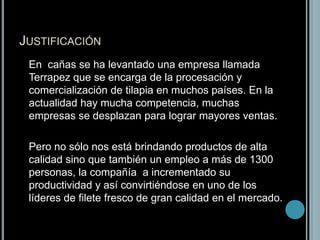 Justificación	En  cañas se ha levantado una empresa llamada Terrapez que se encarga de la procesación y comercialización de tilapia en muchos países. En la actualidad hay mucha competencia, muchas empresas se desplazan para lograr mayores ventas.	Pero no sólo nos está brindando productos de alta calidad sino que también un empleo a más de 1300 personas, la compañía  a incrementado su productividad y así convirtiéndose en uno de los líderes de filete fresco de gran calidad en el mercado.