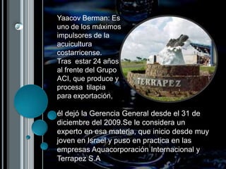 Yaacov Berman: Es uno de los máximos impulsores de la acuicultura costarricense.  Tras  estar 24 años  al frente del Grupo ACI, que produce y procesa  tilapia para exportación, él dejó la Gerencia General desde el 31 de diciembre del 2009.Se le considera un experto en esa materia, que inicio desde muy joven en Israel y puso en practica en las empresas Aquacorporación Internacional y Terrapez S.A