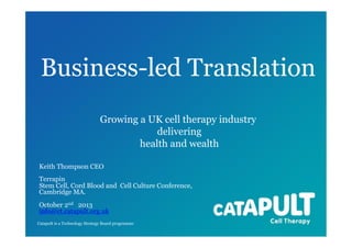 Business-led Translation
Growing a UK cell therapy industry
delivering
health and wealth
Keith Thompson CEO
Terrapin
Stem Cell, Cord Blood and Cell Culture Conference,
Cambridge MA.
October 2nd 2013
info@ct.catapult.org.uk
Catapult is a Technology Strategy Board programme

 