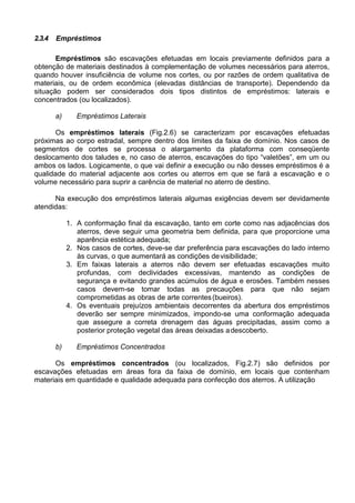 2.3.4 Empréstimos
Empréstimos são escavações efetuadas em locais previamente definidos para a
obtenção de materiais destinados à complementação de volumes necessários para aterros,
quando houver insuficiência de volume nos cortes, ou por razões de ordem qualitativa de
materiais, ou de ordem econômica (elevadas distâncias de transporte). Dependendo da
situação podem ser considerados dois tipos distintos de empréstimos: laterais e
concentrados (ou localizados).
a) Empréstimos Laterais
Os empréstimos laterais (Fig.2.6) se caracterizam por escavações efetuadas
próximas ao corpo estradal, sempre dentro dos limites da faixa de domínio. Nos casos de
segmentos de cortes se processa o alargamento da plataforma com conseqüente
deslocamento dos taludes e, no caso de aterros, escavações do tipo “valetões”, em um ou
ambos os lados. Logicamente, o que vai definir a execução ou não desses empréstimos é a
qualidade do material adjacente aos cortes ou aterros em que se fará a escavação e o
volume necessário para suprir a carência de material no aterro de destino.
Na execução dos empréstimos laterais algumas exigências devem ser devidamente
atendidas:
1. A conformação final da escavação, tanto em corte como nas adjacências dos
aterros, deve seguir uma geometria bem definida, para que proporcione uma
aparência estética adequada;
2. Nos casos de cortes, deve-se dar preferência para escavações do lado interno
às curvas, o que aumentará as condições devisibilidade;
3. Em faixas laterais a aterros não devem ser efetuadas escavações muito
profundas, com declividades excessivas, mantendo as condições de
segurança e evitando grandes acúmulos de água e erosões. Também nesses
casos devem-se tomar todas as precauções para que não sejam
comprometidas as obras de arte correntes(bueiros).
4. Os eventuais prejuízos ambientais decorrentes da abertura dos empréstimos
deverão ser sempre minimizados, impondo-se uma conformação adequada
que assegure a correta drenagem das águas precipitadas, assim como a
posterior proteção vegetal das áreas deixadas adescoberto.
b) Empréstimos Concentrados
Os empréstimos concentrados (ou localizados, Fig.2.7) são definidos por
escavações efetuadas em áreas fora da faixa de domínio, em locais que contenham
materiais em quantidade e qualidade adequada para confecção dos aterros. A utilização
 