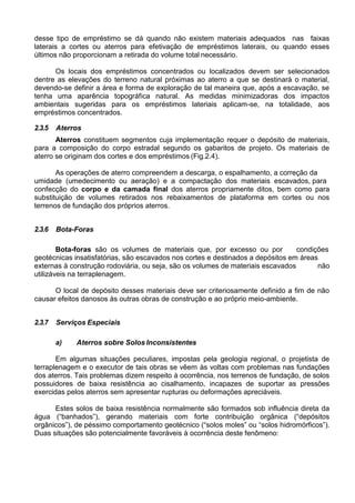 desse tipo de empréstimo se dá quando não existem materiais adequados nas faixas
laterais a cortes ou aterros para efetivação de empréstimos laterais, ou quando esses
últimos não proporcionam a retirada do volume total necessário.
Os locais dos empréstimos concentrados ou localizados devem ser selecionados
dentre as elevações do terreno natural próximas ao aterro a que se destinará o material,
devendo-se definir a área e forma de exploração de tal maneira que, após a escavação, se
tenha uma aparência topográfica natural. As medidas minimizadoras dos impactos
ambientais sugeridas para os empréstimos lateriais aplicam-se, na totalidade, aos
empréstimos concentrados.
2.3.5 Aterros
Aterros constituem segmentos cuja implementação requer o depósito de materiais,
para a composição do corpo estradal segundo os gabaritos de projeto. Os materiais de
aterro se originam dos cortes e dos empréstimos (Fig.2.4).
As operações de aterro compreendem a descarga, o espalhamento, a correção da
umidade (umedecimento ou aeração) e a compactação dos materiais escavados, para
confecção do corpo e da camada final dos aterros propriamente ditos, bem como para
substituição de volumes retirados nos rebaixamentos de plataforma em cortes ou nos
terrenos de fundação dos próprios aterros.
2.3.6 Bota-Foras
Bota-foras são os volumes de materiais que, por excesso ou por condições
geotécnicas insatisfatórias, são escavados nos cortes e destinados a depósitos em áreas
externas à construção rodoviária, ou seja, são os volumes de materiais escavados
utilizáveis na terraplenagem.
não
O local de depósito desses materiais deve ser criteriosamente definido a fim de não
causar efeitos danosos às outras obras de construção e ao próprio meio-ambiente.
2.3.7 Serviços Especiais
a) Aterros sobre Solos Inconsistentes
Em algumas situações peculiares, impostas pela geologia regional, o projetista de
terraplenagem e o executor de tais obras se vêem às voltas com problemas nas fundações
dos aterros. Tais problemas dizem respeito à ocorrência, nos terrenos de fundação, de solos
possuidores de baixa resistência ao cisalhamento, incapazes de suportar as pressões
exercidas pelos aterros sem apresentar rupturas ou deformações apreciáveis.
Estes solos de baixa resistência normalmente são formados sob influência direta da
água (“banhados”), gerando materiais com forte contribuição orgânica (“depósitos
orgânicos”), de péssimo comportamento geotécnico (“solos moles” ou “solos hidromórficos”).
Duas situações são potencialmente favoráveis à ocorrência deste fenômeno:
 