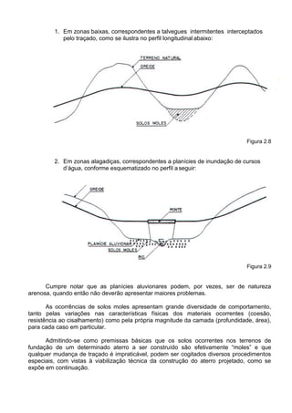 1. Em zonas baixas, correspondentes a talvegues intermitentes interceptados
pelo traçado, como se ilustra no perfil longitudinal abaixo:
Figura 2.8
2. Em zonas alagadiças, correspondentes a planícies de inundação de cursos
d’água, conforme esquematizado no perfil aseguir:
Figura 2.9
Cumpre notar que as planícies aluvionares podem, por vezes, ser de natureza
arenosa, quando então não deverão apresentar maiores problemas.
As ocorrências de solos moles apresentam grande diversidade de comportamento,
tanto pelas variações nas características físicas dos materiais ocorrentes (coesão,
resistência ao cisalhamento) como pela própria magnitude da camada (profundidade, área),
para cada caso em particular.
Admitindo-se como premissas básicas que os solos ocorrentes nos terrenos de
fundação de um determinado aterro a ser construído são efetivamente “moles” e que
qualquer mudança de traçado é impraticável, podem ser cogitados diversos procedimentos
especiais, com vistas à viabilização técnica da construção do aterro projetado, como se
expõe em continuação.
 