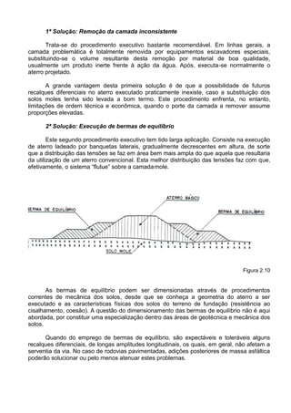 1ª Solução: Remoção da camada inconsistente
Trata-se do procedimento executivo bastante recomendável. Em linhas gerais, a
camada problemática é totalmente removida por equipamentos escavadores especiais,
substituindo-se o volume resultante desta remoção por material de boa qualidade,
usualmente um produto inerte frente à ação da água. Após, executa-se normalmente o
aterro projetado.
A grande vantagem desta primeira solução é de que a possibilidade de futuros
recalques diferenciais no aterro executado praticamente inexiste, caso a substituição dos
solos moles tenha sido levada a bom termo. Este procedimento enfrenta, no entanto,
limitações de ordem técnica e econômica, quando o porte da camada a remover assume
proporções elevadas.
2ª Solução: Execução de bermas de equilíbrio
Este segundo procedimento executivo tem tido larga aplicação. Consiste na execução
de aterro ladeado por banquetas laterais, gradualmente decrescentes em altura, de sorte
que a distribuição das tensões se faz em área bem mais ampla do que aquela que resultaria
da utilização de um aterro convencional. Esta melhor distribuição das tensões faz com que,
efetivamente, o sistema “flutue” sobre a camadamole.
Figura 2.10
As bermas de equilíbrio podem ser dimensionadas através de procedimentos
correntes de mecânica dos solos, desde que se conheça a geometria do aterro a ser
executado e as características físicas dos solos do terreno de fundação (resistência ao
cisalhamento, coesão). A questão do dimensionamento das bermas de equilíbrio não é aqui
abordada, por constituir uma especialização dentro das áreas de geotécnica e mecânica dos
solos.
Quando do emprego de bermas de equilíbrio, são expectáveis e toleráveis alguns
recalques diferenciais, de longas amplitudes longitudinais, os quais, em geral, não afetam a
serventia da via. No caso de rodovias pavimentadas, adições posteriores de massa asfáltica
poderão solucionar ou pelo menos atenuar estes problemas.
 