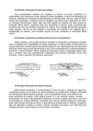 3ª Solução: Execução do aterro por etapas
Este procedimento consiste em sobrepor ao terreno de baixa resistência ao
cisalhamento, por sucessivas vezes, frações do aterro projetado. A cada nova deposição de
material, verificam-se processos de adensamento da camada mole, até que, após um certo
número de aplicações, o sistema entre em equilíbrio, permitindo que a execução do aterro
se complete normalmente. Cabe notar que cada adição de material não deve superar à
chamada “altura crítica”, parâmetro este que representa a máxima carga suportável pela
camada mole sem que resultem processos de ruptura. Esta solução não permite previsões
muito seguras, não só no que respeita à quantidade de material a ser aplicada até a
estabilização do sistema, como também quanto ao prazo necessário à verificação deste
evento.
4ª Solução: Expulsão da camada mole por meio de explosivos.
Neste processo, uma porção de aterro projetado é inicialmente sobreposta à camada
mole, sucedendo-se a implantação de cargas explosivas no interior deste. A detonação das
cargas explosivas, contida superiormente pela porção de solo adicionada, faz com que parte
dos solos moles seja expulsa lateralmente e que, como conseqüência, o material sobreposto
preencha o volume liberado. Novas adições de material de aterro e detonações fazem com
que a camada mole seja gradualmente substituída pelo material importado. Findo este
processo, o aterro pode ser normalmente executado.
Figura 2.11
5ª Solução: Execução de drenos verticais
Esta técnica construtiva é fundamentada no fato de que a remoção da água que
normalmente satura uma camada de baixa resistência ao cisalhamento acelera o processo
de adensamento desta camada, gerando, como conseqüência direta, uma melhoria nas
suas condições de suporte. Uma prática comum é a de executar drenos verticais
preenchidos com areia, adequadamente dispostos em planta e seção transversal, aos quais
se sobrepõe um “colchão drenante”, composto pelo mesmo material. Segue-se a execução,
sobre este colchão, de parte do aterro, a qual exercerá pressão sobre o sistema, forçando a
água de saturação a atingir os drenos verticais, ascender por estes e ser eliminada pela
camada drenante. A figura abaixo procura ilustrar o processo.
 