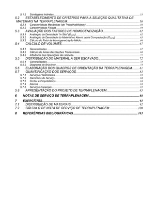 5.1.3 Sondagens Indiretas...................................................................................................................................55
5.2 ESTABELECIMENTO DE CRITÉRIOS PARA A SELEÇÃO QUALITATIVA DE
MATERIAIS NA TERRAPLENAGEM............................................................................................ 56
5.2.1 Características Mecânicas (de Trabalhabilidade) ..................................................................................56
5.2.2 Características Físicas ...............................................................................................................................59
5.3 AVALIAÇÃO DOS FATORES DE HOMOGENEIZAÇÃO .............................................. 62
5.3.1 Avaliação da Densidade “In Situ” (Dcorte) .................................................................................................62
5.3.2 Avaliação de Densidade do Material no Aterro, após Compactação (Dcomp) .....................................65
5.3.3 Cálculo do Fator de Homogeneização Médio.........................................................................................66
5.4 CÁLCULO DE VOLUMES................................................................................................... 67
5.4.1 Generalidades .............................................................................................................................................67
5.4.2 Cálculo de Áreas das Seções Transversais............................................................................................68
5.4.3 Influência das Operações de Limpeza.....................................................................................................71
5.5 DISTRIBUIÇÃO DO MATERIAL A SER ESCAVADO.................................................... 72
5.5.1 Generalidades .............................................................................................................................................72
5.5.2 Diagrama de Brückner................................................................................................................................73
5.6 ELABORAÇÃO DOS QUADROS DE ORIENTAÇÃO DA TERRAPLENAGEM......... 81
5.7 QUANTIFICAÇÃO DOS SERVIÇOS................................................................................. 83
5.7.1 Serviços Preliminares.................................................................................................................................83
5.7.2 Caminhos de Serviço..................................................................................................................................84
5.7.3 Cortes e Empréstimos................................................................................................................................84
5.7.4 Aterros ..........................................................................................................................................................84
5.7.5 Serviços Especiais......................................................................................................................................85
5.8 APRESENTAÇÃO DO PROJETO DE TERRAPLENAGEM.......................................... 85
6 NOTAS DE SERVIÇO DE TERRAPLENAGEM ................................................................ 88
7 EXERCÍCIOS............................................................................................................................ 92
7.1 DISTRIBUIÇÃO DE MATERIAIS ....................................................................................... 92
7.2 CÁLCULO DE NOTA DE SERVIÇO DE TERRAPLENAGEM.................................... 100
8 REFERÊNCIAS BIBLIOGRÁFICAS .................................................................................. 103
 