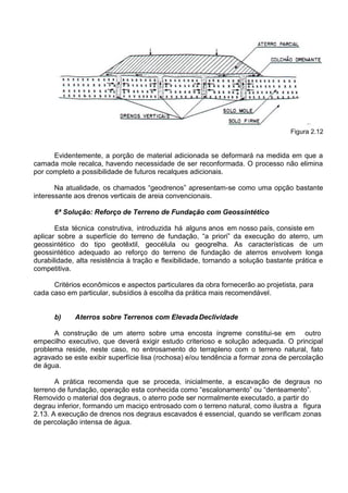 Figura 2.12
Evidentemente, a porção de material adicionada se deformará na medida em que a
camada mole recalca, havendo necessidade de ser reconformada. O processo não elimina
por completo a possibilidade de futuros recalques adicionais.
Na atualidade, os chamados “geodrenos” apresentam-se como uma opção bastante
interessante aos drenos verticais de areia convencionais.
6ª Solução: Reforço de Terreno de Fundação com Geossintético
Esta técnica construtiva, introduzida há alguns anos em nosso país, consiste em
aplicar sobre a superfície do terreno de fundação, “a priori” da execução do aterro, um
geossintético do tipo geotêxtil, geocélula ou geogrelha. As características de um
geossintético adequado ao reforço do terreno de fundação de aterros envolvem longa
durabilidade, alta resistência à tração e flexibilidade, tornando a solução bastante prática e
competitiva.
Critérios econômicos e aspectos particulares da obra fornecerão ao projetista, para
cada caso em particular, subsídios à escolha da prática mais recomendável.
b) Aterros sobre Terrenos com ElevadaDeclividade
A construção de um aterro sobre uma encosta íngreme constitui-se em outro
empecilho executivo, que deverá exigir estudo criterioso e solução adequada. O principal
problema reside, neste caso, no entrosamento do terrapleno com o terreno natural, fato
agravado se este exibir superfície lisa (rochosa) e/ou tendência a formar zona de percolação
de água.
A prática recomenda que se proceda, inicialmente, a escavação de degraus no
terreno de fundação, operação esta conhecida como “escalonamento” ou “denteamento”.
Removido o material dos degraus, o aterro pode ser normalmente executado, a partir do
degrau inferior, formando um maciço entrosado com o terreno natural, como ilustra a figura
2.13. A execução de drenos nos degraus escavados é essencial, quando se verificam zonas
de percolação intensa de água.
 
