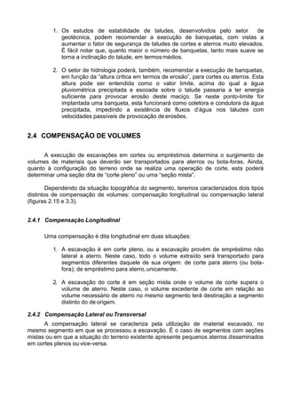 1. Os estudos de estabilidade de taludes, desenvolvidos pelo setor de
geotécnica, podem recomendar a execução de banquetas, com vistas a
aumentar o fator de segurança de taludes de cortes e aterros muito elevados.
É fácil notar que, quanto maior o número de banquetas, tanto mais suave se
torna a inclinação do talude, em termosmédios.
2. O setor de hidrologia poderá, também, recomendar a execução de banquetas,
em função da “altura crítica em termos de erosão”, para cortes ou aterros. Esta
altura pode ser entendida como o valor limite, acima do qual a água
pluviométrica precipitada e escoada sobre o talude passaria a ter energia
suficiente para provocar erosão deste maciço. Se neste ponto-limite for
implantada uma banqueta, esta funcionará como coletora e condutora da água
precipitada, impedindo a existência de fluxos d’água nos taludes com
velocidades passíveis de provocação deerosões.
2.4 COMPENSAÇÃO DE VOLUMES
A execução de escavações em cortes ou empréstimos determina o surgimento de
volumes de materiais que deverão ser transportados para aterros ou bota-foras. Ainda,
quanto à configuração do terreno onde se realiza uma operação de corte, esta poderá
determinar uma seção dita de “corte pleno” ou uma “seção mista”.
Dependendo da situação topográfica do segmento, teremos caracterizados dois tipos
distintos de compensação de volumes: compensação longitudinal ou compensação lateral
(figuras 2.15 e 3.3).
2.4.1 Compensação Longitudinal
Uma compensação é dita longitudinal em duas situações:
1. A escavação é em corte pleno, ou a escavação provém de empréstimo não
lateral a aterro. Neste caso, todo o volume extraído será transportado para
segmentos diferentes daquele de sua origem: de corte para aterro (ou bota-
fora); de empréstimo para aterro, unicamente.
2. A escavação do corte é em seção mista onde o volume de corte supera o
volume de aterro. Neste caso, o volume excedente de corte em relação ao
volume necessário de aterro no mesmo segmento terá destinação a segmento
distinto do de origem.
2.4.2 Compensação Lateral ou Transversal
A compensação lateral se caracteriza pela utilização de material escavado, no
mesmo segmento em que se processou a escavação. É o caso de segmentos com seções
mistas ou em que a situação do terreno existente apresente pequenos aterros disseminados
em cortes plenos ou vice-versa.
 