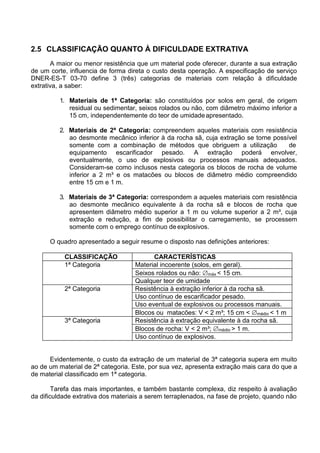 2.5 CLASSIFICAÇÃO QUANTO À DIFICULDADE EXTRATIVA
A maior ou menor resistência que um material pode oferecer, durante a sua extração
de um corte, influencia de forma direta o custo desta operação. A especificação de serviço
DNER-ES-T 03-70 define 3 (três) categorias de materiais com relação à dificuldade
extrativa, a saber:
1. Materiais de 1ª Categoria: são constituídos por solos em geral, de origem
residual ou sedimentar, seixos rolados ou não, com diâmetro máximo inferior a
15 cm, independentemente do teor de umidadeapresentado.
2. Materiais de 2ª Categoria: compreendem aqueles materiais com resistência
ao desmonte mecânico inferior à da rocha sã, cuja extração se torne possível
somente com a combinação de métodos que obriguem a utilização de
equipamento escarificador pesado. A extração poderá envolver,
eventualmente, o uso de explosivos ou processos manuais adequados.
Consideram-se como inclusos nesta categoria os blocos de rocha de volume
inferior a 2 m³ e os matacões ou blocos de diâmetro médio compreendido
entre 15 cm e 1 m.
3. Materiais de 3ª Categoria: correspondem a aqueles materiais com resistência
ao desmonte mecânico equivalente à da rocha sã e blocos de rocha que
apresentem diâmetro médio superior a 1 m ou volume superior a 2 m³, cuja
extração e redução, a fim de possibilitar o carregamento, se processem
somente com o emprego contínuo de explosivos.
O quadro apresentado a seguir resume o disposto nas definições anteriores:
CLASSIFICAÇÃO CARACTERÍSTICAS
1ª Categoria Material incoerente (solos, em geral).
Seixos rolados ou não: máx < 15 cm.
Qualquer teor de umidade
2ª Categoria Resistência à extração inferior à da rocha sã.
Uso contínuo de escarificador pesado.
Uso eventual de explosivos ou processos manuais.
Blocos ou matacões: V < 2 m³; 15 cm < médio < 1 m
3ª Categoria Resistência à extração equivalente à da rocha sã.
Blocos de rocha: V < 2 m³; médio > 1 m.
Uso contínuo de explosivos.
Evidentemente, o custo da extração de um material de 3ª categoria supera em muito
ao de um material de 2ª categoria. Este, por sua vez, apresenta extração mais cara do que a
de material classificado em 1ª categoria.
Tarefa das mais importantes, e também bastante complexa, diz respeito à avaliação
da dificuldade extrativa dos materiais a serem terraplenados, na fase de projeto, quando não
 