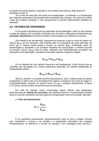se dispõe dos cortes abertos e expostos a uma análise mais profícua. Este assunto é
abordado no item 5.1.
Já na fase de execução das obras de terraplenagem, a avaliação e a classificação
dos materiais escavados é processada pela fiscalização dos serviços, com base em análise
visual dos produtos extraídos, e dos equipamentos e técnicas efetivamente utilizados na
operação.
2.6 FATORES DE CONVERSÃO
É de grande importância para as operações de terraplenagem, tanto no que respeita
à etapa de projeto como à própria construção, que se tenha o adequado conhecimento das
variações volumétricas ocorrentes durante a movimentação dos materiais envolvidos.
Um material a ser terraplenado, possuidor de massa m, ocupa no corte de origem um
volume Vcorte. Ao ser escavado, este material sofre um desarranjo em suas partículas, de
forma que a mesma massa passa a ocupar um volume Vsolto. Finalmente, após ser
descarregado e submetido a um processo mecânico de compactação, o material ocupará
um terceiro volume, Vcomp. Para os solos, materiais mais freqüentemente envolvidos nas
operações de terraplenagem, prevalece entre estes volumes a seguinte relação:
Vcomp < Vcorte < Vsolto
Em se tratando de uma mesma massa m a ser terraplenada, é fácil concluir que as
variações nas densidades (ou massas específicas aparentes) do material obedecerão às
desigualdades abaixo:
Dcomp > Dcorte > Dsolta
Nota-se, portanto, e a prática confirma esta assertiva, que o material (solos em geral)
compactado no aterro terá uma densidade final superior a aquela do seu local de origem e,
conseqüentemente, ocupará um volume menor do que o ocupado originalmente. A figura
2.16, anexa, procura ilustrar os eventos supra-enumerados.
Em vista do exposto, foram conceituados alguns fatores, aqui designados
genericamente por fatores de conversão, que objetivam permitir a transformação imediata
entre os volumes verificados nas três etapas de terraplenagem retro-enumeradas. São eles:
a - Fator de Empolamento:
Vsolto
Fe = --------
Vcorte
É um parâmetro adimensional, sistematicamente maior do que a unidade. Permite
que, conhecidos o volume a ser cortado e a capacidade volumétrica das unidades
transportadoras, se determine o número de veículos a ser empregado para permitir o
 
