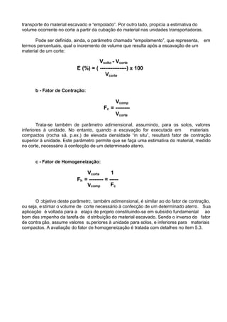 transporte do material escavado e “empolado”. Por outro lado, propicia a estimativa do
volume ocorrente no corte a partir da cubação do material nas unidades transportadoras.
Pode ser definido, ainda, o parâmetro chamado “empolamento”, que representa, em
termos percentuais, qual o incremento de volume que resulta após a escavação de um
material de um corte:
Vsolto - Vcorte
E (%) = ( ---------------) x 100
Vcorte
b - Fator de Contração:
Vcomp
Fc = --------
Vcorte
Trata-se também de parâmetro adimensional, assumindo, para os solos, valores
inferiores à unidade. No entanto, quando a escavação for executada em materiais
compactos (rocha sã, p.ex.) de elevada densidade “in situ”, resultará fator de contração
superior à unidade. Este parâmetro permite que se faça uma estimativa do material, medido
no corte, necessário à confecção de um determinado aterro.
c - Fator de Homogeneização:
Vcorte 1
O
ou seja, e
aplicação
bom des
de contra
compacto
Fh = -------- = -----
Vcomp Fc
objetivo deste parâmetro, também adimensional, é similar ao do fator de contração,
stimar o volume de corte necessário à confecção de um determinado aterro. Sua
é voltada para a etapa de projeto constituindo-se em subsídio fundamental ao
empenho da tarefa de distribuição do material escavado. Sendo o inverso do fator
ção, assume valores superiores à unidade para solos, e inferiores para materiais
s. A avaliação do fator de homogeneização é tratada com detalhes no item 5.3.
 