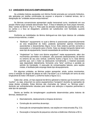 3.3 UNIDADES ESCAVO-EMPURRADORAS
As unidades tratoras equipadas com lâmina frontal acionada por comando hidráulico,
são aplicadas em tarefas combinadas de escavar e empurrar o material terroso, daí a
designação de “unidades escavo-empurradoras”.
As lâminas convencionais apresentam seção transversal curva, recebendo em sua
porção inferior peça cortante denominada “faca”. A faca é ladeada por duas peças menores,
ditas “cantos de lâmina” (Fig.3.1). Pela ação da abrasão resultante das operações de corte,
os cantos e a faca se desgastam, podendo ser substituídos com facilidade, quando
oportuno.
Conforme as mobilidades da lâmina distinguem-se dois tipos básicos de unidades
escavo-empurradoras, a saber:
 “Bulldozer”: equipamento no qual a lâmina é posicionada perpendicularmente
ao eixo longitudinal do trator, podendo apresentar apenas movimentos
ascendentes e descendentes (figura 3.2.a). Este sistema permite somente a
escavação e o transporte para a frente. Caso se deseje transporte lateral com
esse tipo de equipamento, haverá necessidade de combinar movimentos.
 “Angledozer” ou “trator com lâmina angulável”: neste equipamento, além dos
movimentos permitidos no bulldozer, são possíveis deslocamentos da lâmina
no entorno de seu eixo vertical, conforme ilustra a figura 3.2 b. Esta lâmina
permite que, com o trator se deslocando normalmente, o material escavado
seja depositado lateralmente, formando uma “leira” contínua e paralela ao
sentido de translação. A execução de compensações laterais, para seções
mistas, é facilitada pelo emprego deste tipo deequipamento.
Em algumas unidades, as lâminas podem apresentar, ainda, outros movimentos,
como a variação do ângulo de ataque ao solo (“tip-dozer”) ou a inclinação em torno do eixo
longitudinal do trator (“tilt-dozer”), conforme ilustra a figura 3.2.c.
Cabe citar, ainda, um tipo especial de lâmina aplicável a tratores que funcionam como
“pusher”, ou seja, empurram os outros equipamentos (“scrapers”) durante as operações de
carga destas unidades. Estas lâminas são chamadas de “placas” ou “lâminas prato”,
devendo ser suficientemente robustas para resistir aos esforços e impactos pertinentes a
este tipo de operação.
Dentre as tarefas de terraplenagem usualmente desenvolvidas pelos tratores de
lâminas, destacam-se:
 Desmatamento, destocamento e limpeza de terreno:
 Construção de caminhos de serviço;
 Execução de compensações laterais, nas seções em meia-encosta (Fig. 3.3);
 Escavação e transporte de pequenos volumes a distâncias inferiores a 50 m;
 