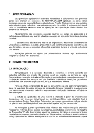 1 APRESENTAÇÃO
Esta publicação apresenta os subsídios necessários à compreensão dos princípios
gerais que orientam as operações de TERRAPLENAGEM aplicáveis às obras viárias
terrestres, dando-se especial ênfase às atividades de Projeto. Muito embora o seu conteúdo
seja voltado à área rodoviária, sua aplicação ao setor ferroviário é praticamente integral,
dada a similaridade existente entre as operações de implantação básica desses dois
sistemas de transporte.
Adicionalmente, são abordados assuntos relativos ao campo da geotécnica e à
definição geométrica da via, quando julgados essenciais ao bom entendimento da temática
principal.
O caráter dado a este trabalho não é o de originalidade, tratando-se tão somente de
uma coletânea acerca de técnicas e problemas de uso corrente em projetos e construção de
vias terrestres, ao que se associam elementos angariados durante a vivência profissional
dos autores.
Aplicações práticas de alguns dos procedimentos teóricos aqui apresentados
integram o capítulo 7.0 - Exercícios.
2 CONCEITOS GERAIS
2.1 INTRODUÇÃO
Terraplenagem é a operação destinada a conformar o terreno existente aos
gabaritos definidos em projeto. De maneira geral ela engloba os serviços de corte
(escavação de materiais) e de aterro (deposição e compactação de materiais escavados). A
conjugação desses dois serviços tem por finalidade proporcionar condições geométricas
compatíveis com o volume e tipo dos veículos que irão utilizar a rodovia.
Para a perfeita compreensão do que vai ser adiante exposto sobre terraplenagem,
tanto na sua etapa de projeto como na de construção, torna-se necessário o conhecimento
dos elementos de um projeto rodoviário, que possuem interligação direta com o Projeto de
Terraplenagem.
O estudo da geometria de uma rodovia é efetuado a partir de levantamentos
topográficos por processo convencional ou aerofotogramétrico, cujo resultado final é
apresentado no Projeto Geométrico. Este projeto expressa a geometria da rodovia através
da “planta” e do “perfil longitudinal”, complementados pelas “seções transversais”.
As imposições quanto à geometria antes referidas são relacionadas para diferentes
“classes” de rodovias. Essas classes ou categorias, já estudadas anteriormente na disciplina
de Transportes “A”, são determinadas a partir de pesquisas de tráfego e processamento dos
resultados das mesmas, que determinarão, em última análise, o volume e a composição do
tráfego que utilizará a rodovia ao longo de sua vida útil. As mais elevadas classes de projeto
 