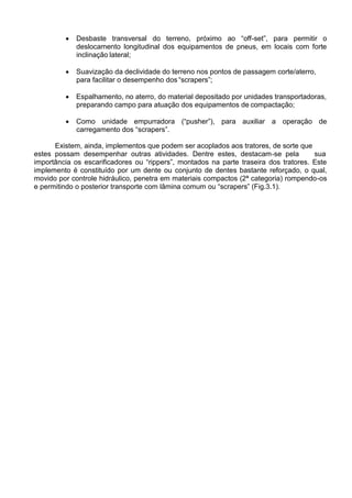  Desbaste transversal do terreno, próximo ao “off-set”, para permitir o
deslocamento longitudinal dos equipamentos de pneus, em locais com forte
inclinação lateral;
 Suavização da declividade do terreno nos pontos de passagem corte/aterro,
para facilitar o desempenho dos “scrapers”;
 Espalhamento, no aterro, do material depositado por unidades transportadoras,
preparando campo para atuação dos equipamentos de compactação;
 Como unidade empurradora (“pusher”), para auxiliar a operação de
carregamento dos “scrapers”.
Existem, ainda, implementos que podem ser acoplados aos tratores, de sorte que
estes possam desempenhar outras atividades. Dentre estes, destacam-se pela sua
importância os escarificadores ou “rippers”, montados na parte traseira dos tratores. Este
implemento é constituído por um dente ou conjunto de dentes bastante reforçado, o qual,
movido por controle hidráulico, penetra em materiais compactos (2ª categoria) rompendo-os
e permitindo o posterior transporte com lâmina comum ou “scrapers” (Fig.3.1).
 