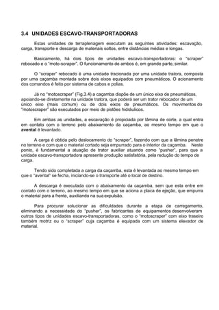 3.4 UNIDADES ESCAVO-TRANSPORTADORAS
Estas unidades de terraplenagem executam as seguintes atividades: escavação,
carga, transporte e descarga de materiais soltos, entre distâncias médias e longas.
Basicamente, há dois tipos de unidades escavo-transportadoras: o “scraper”
rebocado e o “moto-scraper”. O funcionamento de ambos é, em grande parte, similar.
O “scraper” rebocado é uma unidade tracionada por uma unidade tratora, composta
por uma caçamba montada sobre dois eixos equipados com pneumáticos. O acionamento
dos comandos é feito por sistema de cabos e polias.
Já no “motoscraper” (Fig.3.4) a caçamba dispõe de um único eixo de pneumáticos,
apoiando-se diretamente na unidade tratora, que poderá ser um trator rebocador de um
único eixo (mais comum) ou de dois eixos de pneumáticos. Os movimentos do
“motoscraper” são executados por meio de pistões hidráulicos.
Em ambas as unidades, a escavação é propiciada por lâmina de corte, a qual entra
em contato com o terreno pelo abaixamento da caçamba, ao mesmo tempo em que o
avental é levantado.
A carga é obtida pelo deslocamento do “scraper”, fazendo com que a lâmina penetre
no terreno e com que o material cortado seja empurrado para o interior da caçamba. Neste
ponto, é fundamental a atuação de trator auxiliar atuando como “pusher”, para que a
unidade escavo-transportadora apresente produção satisfatória, pela redução do tempo de
carga.
Tendo sido completada a carga da caçamba, esta é levantada ao mesmo tempo em
que o “avental” se fecha, iniciando-se o transporte até o local de destino.
A descarga é executada com o abaixamento da caçamba, sem que esta entre em
contato com o terreno, ao mesmo tempo em que se aciona a placa de ejeção, que empurra
o material para a frente, auxiliando na suaexpulsão.
Para procurar solucionar as dificuldades durante a etapa de carregamento,
eliminando a necessidade do “pusher”, os fabricantes de equipamentos desenvolveram
outros tipos de unidades escavo-transportadoras, como o “motoscraper” com eixo traseiro
também motriz ou o “scraper” cuja caçamba é equipada com um sistema elevador de
material.
 