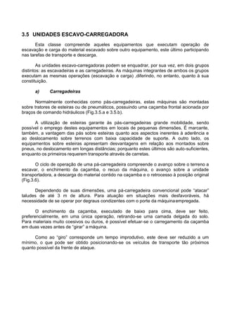 3.5 UNIDADES ESCAVO-CARREGADORA
Esta classe compreende aqueles equipamentos que executam operação de
escavação e carga do material escavado sobre outro equipamento, este último participando
nas tarefas de transporte e descarga.
As unidades escavo-carregadoras podem se enquadrar, por sua vez, em dois grupos
distintos: as escavadeiras e as carregadeiras. As máquinas integrantes de ambos os grupos
executam as mesmas operações (escavação e carga) ,diferindo, no entanto, quanto à sua
constituição.
a) Carregadeiras
Normalmente conhecidas como pás-carregadeiras, estas máquinas são montadas
sobre tratores de esteiras ou de pneumáticos, possuindo uma caçamba frontal acionada por
braços de comando hidráulicos (Fig.3.5.a e 3.5.b).
A utilização de esteiras garante às pás-carregadeiras grande mobilidade, sendo
possível o emprego destes equipamentos em locais de pequenas dimensões. É marcante,
também, a vantagem das pás sobre esteiras quanto aos aspectos inerentes à aderência e
ao deslocamento sobre terrenos com baixa capacidade de suporte. A outro lado, os
equipamentos sobre esteiras apresentam desvantagens em relação aos montados sobre
pneus, no deslocamento em longas distâncias; porquanto estes últimos são auto-suficientes,
enquanto os primeiros requerem transporte através de carretas.
O ciclo de operação de uma pá-carregadeira compreende o avanço sobre o terreno a
escavar, o enchimento da caçamba, o recuo da máquina, o avanço sobre a unidade
transportadora, a descarga do material contido na caçamba e o retrocesso à posição original
(Fig.3.6).
Dependendo de suas dimensões, uma pá-carregadeira convencional pode “atacar”
taludes de até 3 m de altura. Para atuação em situações mais desfavoráveis, há
necessidade de se operar por degraus condizentes com o porte da máquinaempregada.
O enchimento da caçamba, executado de baixo para cima, deve ser feito,
preferencialmente, em uma única operação, retirando-se uma camada delgada do solo.
Para materiais muito coesivos ou duros, é possível efetuar-se o carregamento da caçamba
em duas vezes antes de “girar” a máquina.
Como ao “giro” corresponde um tempo improdutivo, este deve ser reduzido a um
mínimo, o que pode ser obtido posicionando-se os veículos de transporte tão próximos
quanto possível da frente de ataque.
 