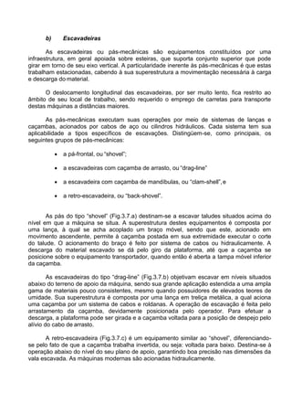 b) Escavadeiras
As escavadeiras ou pás-mecânicas são equipamentos constituídos por uma
infraestrutura, em geral apoiada sobre esteiras, que suporta conjunto superior que pode
girar em torno de seu eixo vertical. A particularidade inerente às pás-mecânicas é que estas
trabalham estacionadas, cabendo à sua superestrutura a movimentação necessária à carga
e descarga do material.
O deslocamento longitudinal das escavadeiras, por ser muito lento, fica restrito ao
âmbito de seu local de trabalho, sendo requerido o emprego de carretas para transporte
destas máquinas a distâncias maiores.
As pás-mecânicas executam suas operações por meio de sistemas de lanças e
caçambas, acionados por cabos de aço ou cilindros hidráulicos. Cada sistema tem sua
aplicabilidade a tipos específicos de escavações. Distingüem-se, como principais, os
seguintes grupos de pás-mecânicas:
 a pá-frontal, ou “shovel”;
 a escavadeiras com caçamba de arrasto, ou “drag-line”
 a escavadeira com caçamba de mandíbulas, ou “clam-shell”,e
 a retro-escavadeira, ou “back-shovel”.
As pás do tipo “shovel” (Fig.3.7.a) destinam-se a escavar taludes situados acima do
nível em que a máquina se situa. A superestrutura destes equipamentos é composta por
uma lança, à qual se acha acoplado um braço móvel, sendo que este, acionado em
movimento ascendente, permite à caçamba postada em sua extremidade executar o corte
do talude. O acionamento do braço é feito por sistema de cabos ou hidraulicamente. A
descarga do material escavado se dá pelo giro da plataforma, até que a caçamba se
posicione sobre o equipamento transportador, quando então é aberta a tampa móvel inferior
da caçamba.
As escavadeiras do tipo “drag-line” (Fig.3.7.b) objetivam escavar em níveis situados
abaixo do terreno de apoio da máquina, sendo sua grande aplicação estendida a uma ampla
gama de materiais pouco consistentes, mesmo quando possuidores de elevados teores de
umidade. Sua superestrutura é composta por uma lança em treliça metálica, a qual aciona
uma caçamba por um sistema de cabos e roldanas. A operação de escavação é feita pelo
arrastamento da caçamba, devidamente posicionada pelo operador. Para efetuar a
descarga, a plataforma pode ser girada e a caçamba voltada para a posição de despejo pelo
alívio do cabo de arrasto.
A retro-escavadeira (Fig.3.7.c) é um equipamento similar ao “shovel”, diferenciando-
se pelo fato de que a caçamba trabalha invertida, ou seja: voltada para baixo. Destina-se à
operação abaixo do nível do seu plano de apoio, garantindo boa precisão nas dimensões da
vala escavada. As máquinas modernas são acionadas hidraulicamente.
 