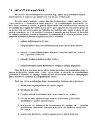 3.6 UNIDADES APLAINADORAS
As unidades aplainadoras (motoniveladoras, Fig.3.8) são equipamentos dedicados
essencialmente a operações de acabamento final da área terraplenada.
As motoniveladoras atuais resultam da evolução das antigas niveladoras tracionadas.
São constituídas por uma unidade tratora, equipada com uma lâmina posicionada entre os
seus eixos dianteiro e traseiro. A grande versatilidade das motoniveladoras decorre da
diversidade de posições de trabalho que a lâmina pode assumir. Os movimentos possíveis
da lâmina, cujo acionamento pode ser hidráulico ou mecânico, são: rotação em torno do eixo
vertical, rotação em torno de seu eixo longitudinal, translação vertical de uma ou de ambas
as suas extremidades e translação segundo o eixo longitudinal. A combinação destes quatro
possíveis movimentos permite ao operador modificar à vontade:
 a altura da lâmina acima do solo;
 o ângulo formado pela lâmina em relação ao plano vertical que a contém;
 o ângulo formado pela lâmina em relação ao plano horizontal que contém o
eixo longitudinal do chassis;
 o ângulo de ataque da lâmina sobre o solo, e
 o desenvolvimento lateral da lâmina em relação ao sentido longitudinal.
Além da lâmina, que pode ser de vários tipos e tamanhos, a motoniveladora pode ter
alguns implementos, sendo mais comum, dentre estes, a utilização de escarificadores
(dianteiros e traseiros). O emprego destes escarificadores leves permite a desagregação
prévia do terreno, facilitando a ação posterior da lâmina.
Dentre as inúmeras aplicações destes equipamentos, destacam-se as seguintes:
1. Remoção de vegetação leve e de camada vegetal;
2. Construção de valas;
3. Espalhamento de materiais empilhados ou dispostos em cordões;
4. Mistura, na pista, de dois ou mais materiais previamente pulverizados
(atividades em geral de pavimentação);
5. Acabamento da plataforma de terraplenagem (ou também de camadas
granulares de pavimentos), mediante ação cuidadosa da lâmina trabalhando
em corte, e
6. Acabamento de taludes, mediante posicionamento lateral de lâmina.
 