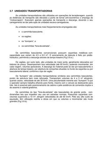 3.7 UNIDADES TRANSPORTADORAS
As unidades transportadoras são utilizadas em operações de terraplenagem, quando
as distâncias de transporte são elevadas a ponto de tornar anti-econômico o emprego de
“motoscrapers”. Executam apenas operações de transporte e descarga, devendo o seu
carregamento se dar pela ação de unidades escavo-carregadoras.
As unidades transportadoras mais freqüentemente empregadas são:
 o caminhão basculante;
 os vagões;
 os “dumpers”, e
 os caminhões “fora-de-estrada”.
Os caminhões basculantes convencionais possuem caçambas metálicas com
capacidade que variam de 4,5 a 6,0 m³. O acionamento da báscula é feito por pistão
hidráulico, permitindo a descarga através de tampa traseira (Fig.3.9.a.).
Os vagões, por outro lado, são unidades de maior porte, geralmente rebocados por
tratores de pneus. Desempenham boa velocidade (até 60 km/h), podendo movimentar, em
cada viagem, volumes apreciáveis. A descarga do material pode se dar por basculamento e
abertura de tampa traseira, por abertura de comportas situadas no fundo da caçamba ou por
basculamento lateral, conforme o tipo de vagão.
Os “dumpers” são unidades transportadoras similares aos caminhões basculantes,
porém de estrutura bem mais reforçada. Transportam volumes de 4 a 5 m³ atingindo,
quando vazios, velocidade de até 30 km/h. Uma peculiaridade inerente aos “dumpers” é que
o operador sempre trabalha olhando para frente, mesmo com o veículo se deslocando para
trás. Isto é possível pelo posicionamento da cabine e pela existência de comandos duplos e
de assento e volante giratórios.
Os caminhões do tipo “fora-de-estrada” são basculantes de grande porte, com
dimensões tais que impedem seu uso em estradas normais. Possuindo caçambas com
volumes superiores a 10 m³, atingem velocidades de até 60 km/h. Pelo seu alto custo de
aquisição, têm utilização restrita a obras em que os volumes a movimentar são muito
grandes (Fig.3.9.b).
 