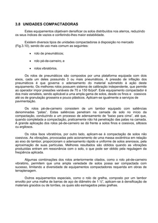 3.8 UNIDADES COMPACTADORAS
Estes equipamentos objetivam densificar os solos distribuídos nos aterros, reduzindo
os seus índices de vazios e conferindo-lhes maior estabilidade.
Existem diversos tipos de unidades compactadoras à disposição no mercado
(Fig.3.10), sendo de uso mais comum as seguintes:
 rolo de pneumáticos;
 rolo pé-de-carneiro, e
 rolos vibratórios.
Os rolos de pneumáticos são compostos por uma plataforma equipada com dois
eixos, cada um deles possuindo 3 ou mais pneumáticos. A pressão de inflação dos
pneumáticos é que governa o adensamento do material submetido à ação deste
equipamento. Os melhores rolos possuem sistema de calibração independente, que permite
ao operador impor pressões variáveis de 70 a 150 lb/pol². Este equipamento compactador é
dos mais versáteis, sendo aplicável a uma ampla gama de solos, desde os finos e coesivos
até os de granulação grosseira e pouco plásticos. Aplicam-se igualmente a serviços de
pavimentação.
Os rolos pé-de-carneiro consistem de um tambor equipado com saliências
denominadas “patas”. Estas saliências penetram na camada de solo no início da
compactação, conduzindo a um processo de adensamento de “baixo para cima”, até que,
quando completada a compactação, praticamente não há penetração das patas na camada.
A grande aplicação dos rolos pé-de-carneiro se dá frente a solos finos e coesivos, siltosos
ou argilosos.
Os rolos lisos vibratórios, por outro lado, aplicam-se à compactação de solos não
coesivos. As vibrações, provocadas pelo acionamento de uma massa excêntrica em relação
ao eixo do tambor, proporcionam o adensamento rápido e uniforme de solos arenosos, pela
aproximação de suas partículas. Melhores resultados são obtidos quando as vibrações
produzidas entram em ressonância com o solo, o que pode ser obtido pela regulagem da
freqüência aplicada.
Algumas combinações dos rolos anteriormente citados, como o rolo pé-de-carneiro
vibratório, permitem que uma ampla variedade de solos possa ser compactada com
sucesso, limitando a diversidade de equipamentos compactadores requerida em obras de
terraplenagem.
Outros equipamentos especiais, como o rolo de grelha, composto por um tambor
envolto por uma malha de barras de aço de diâmetro de 1 ½”, aplicam-se à densificação de
materiais graúdos ou de torrões, os quais são esmagados pelas grelhas.
 