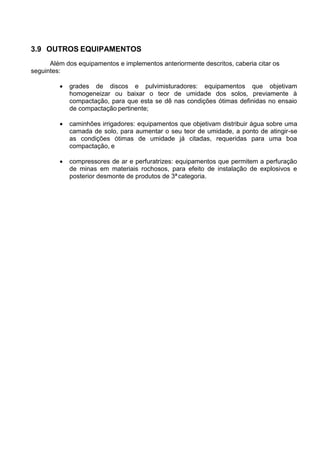 3.9 OUTROS EQUIPAMENTOS
Além dos equipamentos e implementos anteriormente descritos, caberia citar os
seguintes:
 grades de discos e pulvimisturadores: equipamentos que objetivam
homogeneizar ou baixar o teor de umidade dos solos, previamente à
compactação, para que esta se dê nas condições ótimas definidas no ensaio
de compactação pertinente;
 caminhões irrigadores: equipamentos que objetivam distribuir água sobre uma
camada de solo, para aumentar o seu teor de umidade, a ponto de atingir-se
as condições ótimas de umidade já citadas, requeridas para uma boa
compactação, e
 compressores de ar e perfuratrizes: equipamentos que permitem a perfuração
de minas em materiais rochosos, para efeito de instalação de explosivos e
posterior desmonte de produtos de 3ªcategoria.
 