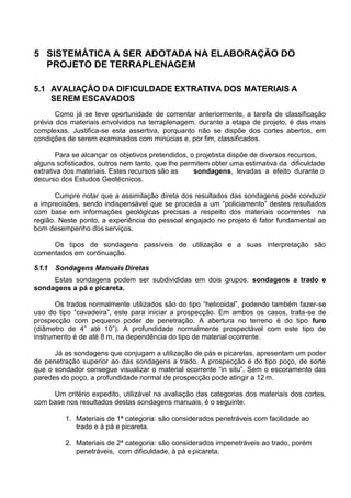 5 SISTEMÁTICA A SER ADOTADA NA ELABORAÇÃO DO
PROJETO DE TERRAPLENAGEM
5.1 AVALIAÇÃO DA DIFICULDADE EXTRATIVA DOS MATERIAIS A
SEREM ESCAVADOS
Como já se teve oportunidade de comentar anteriormente, a tarefa de classificação
prévia dos materiais envolvidos na terraplenagem, durante a etapa de projeto, é das mais
complexas. Justifica-se esta assertiva, porquanto não se dispõe dos cortes abertos, em
condições de serem examinados com minúcias e, por fim, classificados.
Para se alcançar os objetivos pretendidos, o projetista dispõe de diversos recursos,
alguns sofisticados, outros nem tanto, que lhe permitem obter uma estimativa da dificuldade
extrativa dos materiais. Estes recursos são as
decurso dos Estudos Geotécnicos.
sondagens, levadas a efeito durante o
Cumpre notar que a assimilação direta dos resultados das sondagens pode conduzir
a imprecisões, sendo indispensável que se proceda a um “policiamento” destes resultados
com base em informações geológicas precisas a respeito dos materiais ocorrentes na
região. Neste ponto, a experiência do pessoal engajado no projeto é fator fundamental ao
bom desempenho dos serviços.
Os tipos de sondagens passíveis de utilização e a suas interpretação são
comentados em continuação.
5.1.1 Sondagens Manuais Diretas
Estas sondagens podem ser subdivididas em dois grupos: sondagens a trado e
sondagens a pá e picareta.
Os trados normalmente utilizados são do tipo “helicoidal”, podendo também fazer-se
uso do tipo “cavadeira”, este para iniciar a prospecção. Em ambos os casos, trata-se de
prospecção com pequeno poder de penetração. A abertura no terreno é do tipo furo
(diâmetro de 4” até 10”). A profundidade normalmente prospectável com este tipo de
instrumento é de até 8 m, na dependência do tipo de material ocorrente.
Já as sondagens que conjugam a utilização de pás e picaretas, apresentam um poder
de penetração superior ao das sondagens a trado. A prospecção é do tipo poço, de sorte
que o sondador consegue visualizar o material ocorrente “in situ”. Sem o escoramento das
paredes do poço, a profundidade normal de prospecção pode atingir a 12 m.
Um critério expedito, utilizável na avaliação das categorias dos materiais dos cortes,
com base nos resultados destas sondagens manuais, é o seguinte:
1. Materiais de 1ª categoria: são considerados penetráveis com facilidade ao
trado e à pá e picareta.
2. Materiais de 2ª categoria: são considerados impenetráveis ao trado, porém
penetráveis, com dificuldade, à pá e picareta.
 