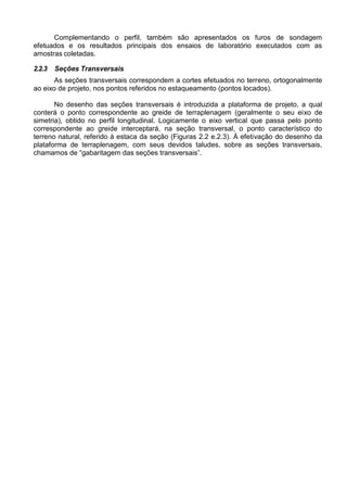 Complementando o perfil, também são apresentados os furos de sondagem
efetuados e os resultados principais dos ensaios de laboratório executados com as
amostras coletadas.
2.2.3 Seções Transversais
As seções transversais correspondem a cortes efetuados no terreno, ortogonalmente
ao eixo de projeto, nos pontos referidos no estaqueamento (pontos locados).
No desenho das seções transversais é introduzida a plataforma de projeto, a qual
conterá o ponto correspondente ao greide de terraplenagem (geralmente o seu eixo de
simetria), obtido no perfil longitudinal. Logicamente o eixo vertical que passa pelo ponto
correspondente ao greide interceptará, na seção transversal, o ponto característico do
terreno natural, referido à estaca da seção (Figuras 2.2 e.2.3). À efetivação do desenho da
plataforma de terraplenagem, com seus devidos taludes, sobre as seções transversais,
chamamos de “gabaritagem das seções transversais”.
 