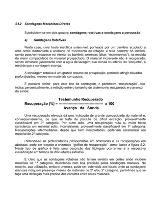 5.1.2 Sondagens Mecânicas Diretas
Subdividem-se em dois grupos: sondagens rotativas e sondagens a percussão.
a) Sondagens Rotativas
Neste caso, uma haste metálica extensível, ponteada por um barrilete acoplado a
uma coroa diamantada e animada de movimento de rotação, é feita penetrar no terreno,
sendo possível recuperar no interior do barrilete amostras (ditas “testemunhos”), na medida
da maior compacidade do material prospectado. O material incoerente não é recuperado,
sendo eliminado juntamente com a água de lavagem que circula no interior do “conjunto”, à
medida que a sondagem avança.
A sondagem rotativa é um grande recurso de prospecção, podendo atingir elevadas
profundidades, mesmo em materiais compactos.
É possível definir, para este tipo de sondagem, o parâmetro “recuperação”, que
indica, percentualmente, a relação entre o tamanho do testemunho recuperado e o avanço
da sonda:
Testemunho Recuperado
Recuperação (%) = ------------------------------------ x 100
Avanço da Sonda
Uma recuperação elevada dá uma indicação de grande compacidade do material e,
conseqüentemente, de que se trata de produto de difícil extração, provavelmente
classificável em 3ª categoria. Por outro lado, uma recuperação nula ou muito baixa
caracteriza um material solto, inconsistente, provavelmente classificável em 1ª categoria.
Recuperações intermediárias, desde que bem interpretadas, poderiam caracterizar um
material de 2ª categoria.
Plotando-se as profundidades prospectadas em ordenadas e as recuperações em
abcissas, pode ser traçado o chamado “gráfico de recuperação”, como ilustra a figura 5.2.
Neste tipo de gráfico é feita uma descrição das litologias ocorrentes e a respectiva
classificação em termos de dificuldades extrativa.
É claro que as sondagens rotativas não teriam sentido em cortes onde incidem
materiais de 1ª categoria, detectados com boa precisão pelas sondagens manuais. No
entanto, sua utilização, embora onerosa, pode ser estendida aos locais onde as sondagens
manuais indiquem presença intensa de materiais de 2ª e/ou 3ª categoria, permitindo que se
faça uma definição mais precisa dos contatos entre estes materiais.
 