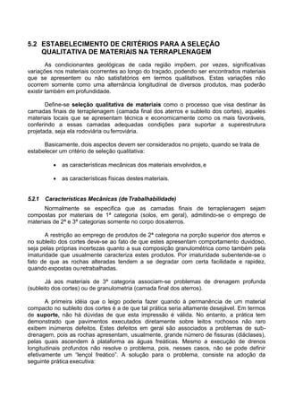 5.2 ESTABELECIMENTO DE CRITÉRIOS PARA A SELEÇÃO
QUALITATIVA DE MATERIAIS NA TERRAPLENAGEM
As condicionantes geológicas de cada região impõem, por vezes, significativas
variações nos materiais ocorrentes ao longo do traçado, podendo ser encontrados materiais
que se apresentem ou não satisfatórios em termos qualitativos. Estas variações não
ocorrem somente como uma alternância longitudinal de diversos produtos, mas poderão
existir também em profundidade.
Define-se seleção qualitativa de materiais como o processo que visa destinar às
camadas finais de terraplenagem (camada final dos aterros e subleito dos cortes), aqueles
materiais locais que se apresentam técnica e economicamente como os mais favoráveis,
conferindo a essas camadas adequadas condições para suportar a superestrutura
projetada, seja ela rodoviária ouferroviária.
Basicamente, dois aspectos devem ser considerados no projeto, quando se trata de
estabelecer um critério de seleção qualitativa:
 as características mecânicas dos materiais envolvidos,e
 as características físicas destesmateriais.
5.2.1 Características Mecânicas (de Trabalhabilidade)
Normalmente se especifica que as camadas finais de terraplenagem sejam
compostas por materiais de 1ª categoria (solos, em geral), admitindo-se o emprego de
materiais de 2ª e 3ª categorias somente no corpo dosaterros.
A restrição ao emprego de produtos de 2ª categoria na porção superior dos aterros e
no subleito dos cortes deve-se ao fato de que estes apresentam comportamento duvidoso,
seja pelas próprias incertezas quanto a sua composição granulométrica como também pela
imaturidade que usualmente caracteriza estes produtos. Por imaturidade subentende-se o
fato de que as rochas alteradas tendem a se degradar com certa facilidade e rapidez,
quando expostas ou retrabalhadas.
Já aos materiais de 3ª categoria associam-se problemas de drenagem profunda
(subleito dos cortes) ou de granulometria (camada final dos aterros).
A primeira idéia que o leigo poderia fazer quando à permanência de um material
compacto no subleito dos cortes é a de que tal prática seria altamente desejável. Em termos
de suporte, não há dúvidas de que esta impressão é válida. No entanto, a prática tem
demonstrado que pavimentos executados diretamente sobre leitos rochosos não raro
exibem inúmeros defeitos. Estes defeitos em geral são associados a problemas de sub-
drenagem, pois as rochas apresentam, usualmente, grande número de fissuras (diáclases),
pelas quais ascendem à plataforma as águas freáticas. Mesmo a execução de drenos
longitudinais profundos não resolve o problema, pois, nesses casos, não se pode definir
efetivamente um “lençol freático”. A solução para o problema, consiste na adoção da
seguinte prática executiva:
 