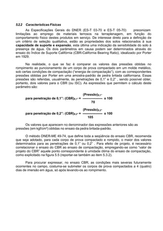 5.2.2 Características Físicas
As Especificações Gerais do DNER (ES-T 03-70 e ES-T 05-70) preconizam
limitações ao emprego de materiais terrosos na terraplenagem, em função do
comportamento físico destes produtos em serviço. De interesse direto para a definição de
um critério de seleção qualitativa, estão as propriedades dos solos relacionados à sua
capacidade de suporte e expansão, esta última uma indicação da sensibilidade do solo à
presença de água. Os dois parâmetros em causa podem ser determinados através do
ensaio do Índice de Suporte Califórnia (CBR-California Bearing Ratio), idealizado por Porter
em 1929.
Na realidade, o que se faz é comparar os valores das pressões obtidas no
rompimento ao puncionamento de um corpo de prova compactado em um molde metálico,
sob certas condições de compactação (“energia de compactação”), com as correspondentes
pressões obtidas por Porter em uma amostra-padrão de pedra britada californiana. Essas
pressões são referidas, usualmente, às penetrações de 0,1” e 0,2” , sendo possível obter,
portanto, dois valores para o CBR (ou ISC). As expressões que permitem o cálculo deste
parâmetro são:
(Pressão)0,1”
para penetração de 0,1”: (CBR)0,1” = ------------------ x 100
70
(Pressão)0,2”
para penetração de 0,2”: (CBR)0,2” = ------------------ x 100
105
Os valores que aparecem no denominador das expressões anteriores são as
pressões (em kgf/cm²) obtidas no ensaio da pedra britada-padrão.
O método DNER-ME 49-74, que define toda a seqüência do ensaio CBR, recomenda
que seja adotado, para cada corpo de prova compactado e rompido, o maior dos valores
determinados para as penetrações de 0,1” ou 0,2” . Para efeito de projeto, é necessário
correlacionar o ensaio do CBR ao ensaio de compactação, empregando-se como “valor de
projeto do CBR” aquele ponto correspondente à umidade ótima do ensaio de compactação,
como explicitado na figura 5.5 (reportar-se também ao item 5.3.2).
Para procurar expressar, no ensaio CBR, as condições mais severas futuramente
ocorrentes no campo, costuma-se submeter os corpos de prova compactados a 4 (quatro)
dias de imersão em água, só após levando-os ao rompimento.
 