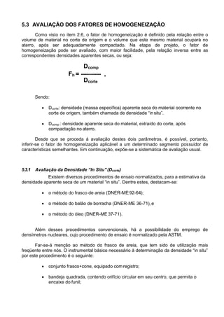 5.3 AVALIAÇÃO DOS FATORES DE HOMOGENEIZAÇÃO
Como visto no item 2.6, o fator de homogeneização é definido pela relação entre o
volume de material no corte de origem e o volume que este mesmo material ocupará no
aterro, após ser adequadamente compactado. Na etapa de projeto, o fator de
homogeneização pode ser avaliado, com maior facilidade, pela relação inversa entre as
correspondentes densidades aparentes secas, ou seja:
Dcomp
Fh = ---------- ,
Dcorte
Sendo:
 Dcorte: densidade (massa específica) aparente seca do material ocorrente no
corte de origem, também chamada de densidade “in situ”.
 Dcomp : densidade aparente seca do material, extraído do corte, após
compactação no aterro.
Desde que se proceda à avaliação destes dois parâmetros, é possível, portanto,
inferir-se o fator de homogeneização aplicável a um determinado segmento possuidor de
características semelhantes. Em continuação, expõe-se a sistemática de avaliação usual.
5.3.1 Avaliação da Densidade “In Situ” (Dcorte)
Existem diversos procedimentos de ensaio normalizados, para a estimativa da
densidade aparente seca de um material “in situ”. Dentre estes, destacam-se:
 o método do frasco de areia (DNER-ME 92-64);
 o método do balão de borracha (DNER-ME 36-71),e
 o método do óleo (DNER-ME 37-71).
Além desses procedimentos convencionais, há a possibilidade do emprego de
densímetros nucleares, cujo procedimento de ensaio é normalizado pela ASTM.
Far-se-á menção ao método do frasco de areia, que tem sido de utilização mais
freqüente entre nós. O instrumental básico necessário à determinação da densidade “in situ”
por este procedimento é o seguinte:
 conjunto frasco+cone, equipado com registro;
 bandeja quadrada, contendo orifício circular em seu centro, que permita o
encaixe do funil;
 