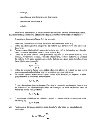  balança;
 cápsula para acondicionamento de amostra;
 talhadeira e pá de mão, e
 estufa.
Além deste instrumental, é necessário que se disponha de uma areia lavada e seca,
cuja densidade aparente solta (Ua) tenha sido previamente determinada em laboratório.
A seqüência de ensaio (Figura 5.6) é a seguinte:
i. Pesa-se o conjunto frasco+cone, estando o frasco cheio de areia (P1).
ii. Instala-se a bandeja sobre a superfície do material cuja densidade “in situ” se deseja
determinar.
iii. Faz-se uma cavidade cilíndrica no solo, limitada pelo orifício da bandeja, recolhendo
nesta o material extraído e pesando este material(Ph).
iv. Coleta-se em uma cápsula uma quantidade pequena do solo úmido extraído. Esta
cápsula, devidamente lacrada, é levada a laboratório, onde se determina a umidade
do material (h%), após secagem em estufa. Calcula-se o peso seco do solo extraído
da cavidade pela expressão:
Ph
PS = --------
1 + h
v. Instala-se o conjunto frasco+cone sobre a bandeja, abrindo o registro até que todo o
volume ocupado pelo orifício e pelo cone esteja preenchido pela areia.
vi. Fecha-se o registro e pesa-se o conjunto mais a areia restante (P4). O peso da areia
que preencheu o cone mais o orifício será:
P5 = P1 - P4
O peso da areia no interior do cone (P6), é uma constante previamente determinada
em laboratório, na ocasião do processo de calibração da areia. O peso da areia no
interior do orifício será, portanto:
P7 = P5 - P6
vii. O volume do orifício pode ser calculado a partir do conhecimento da densidade solta
da areia (Ua):
Vo = P7 / Ua
viii. Finalmente, a densidade aparente seca do solo “in situ” pode ser calculada pela
expressão:
PS
Din situ = Dcorte = -------
Vo
 