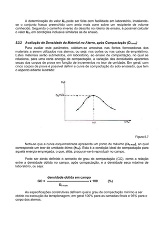 A determinação do valor Ua pode ser feita com facilidade em laboratório, instalando-
se o conjunto frasco preenchido com areia mais cone sobre um recipiente de volume
conhecido. Seguindo o caminho inverso do descrito no roteiro de ensaio, é possível calcular
o valor Ua, em condições inclusive similares às de ensaio.
5.3.2 Avaliação de Densidade do Material no Aterro, após Compactação (Dcomp)
Para avaliar este parâmetro, coletam-se amostras nas fontes fornecedoras dos
materiais a serem utilizados nos aterros, ou seja: nos cortes ou nas caixas de empréstimo.
Estes materiais serão submetidos, em laboratório, ao ensaio de compactação, no qual se
relaciona, para uma certa energia de compactação, a variação das densidades aparentes
secas dos corpos de prova em função de incrementos no teor de umidade. Em geral, com
cinco corpos de prova é possível definir a curva de compactação do solo ensaiado, que tem
o aspecto adiante ilustrado:
Figura 5.7
Nota-se que a curva esquematizada apresenta um ponto de máximo (Ds máx), ao qual
corresponde um teor de umidade ótimo (h’ót). Esta é a condição ideal de compactação para
aquela energia empregada, o que, aliás, procurar-se-á reproduzir no campo.
Pode ser ainda definido o conceito de grau de compactação (GC), como a relação
entre a densidade obtida no campo, após compactação, e a densidade seca máxima de
laboratório, ou seja:
densidade obtida em campo
GC = --------------------------------------- x 100 (%)
Ds n;ax
As especificações construtivas definem qual o grau de compactação mínimo a ser
obtido na execução da terraplenagem, em geral 100% para as camadas finais e 95% para o
corpo dos aterros.
 