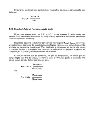 Finalmente, a estimativa da densidade do material no aterro após compactação será
dada por:
DS máx x GC
Dcomp = ----------------
100
5.3.3 Cálculo do Fator de Homogeneização Médio
Mostrou-se anteriormente, em 5.3.1 e 5.3.2, como proceder à determinação dos
valores Dcorte (densidade do material “in situ”) e Dcomp (densidade do material extraído do
corte e compactado no aterro).
Na prática, costuma-se trabalhar com valores médios para Dcorte e Dcomp, aplicáveis a
um determinado segmento de características geológicas homogêneas, aplicando-se, ainda,
um fator de segurança (usualmente 5%), destinado a compensar as inevitáveis perdas
ocorrentes durante o transporte dos materiais terraplenados, e possíveis excessos na
compactação, já que os graus especificados são mínimos.
É comum também que se considere, em prol da simplicidade, um único grau de
compactação para fins de cálculo, constante e igual a 100%. Isto posto, a expressão final
para o cálculo do fator de homogeneização será:
(Dcomp)média
Fh = 1,05 x ----------------
(Dcorte)média
ou
(DS máx)média
Fh = 1,05 x ----------------
(Din situ)média
 