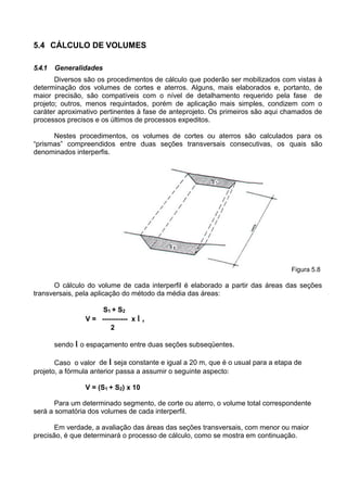5.4 CÁLCULO DE VOLUMES
5.4.1 Generalidades
Diversos são os procedimentos de cálculo que poderão ser mobilizados com vistas à
determinação dos volumes de cortes e aterros. Alguns, mais elaborados e, portanto, de
maior precisão, são compatíveis com o nível de detalhamento requerido pela fase de
projeto; outros, menos requintados, porém de aplicação mais simples, condizem com o
caráter aproximativo pertinentes à fase de anteprojeto. Os primeiros são aqui chamados de
processos precisos e os últimos de processos expeditos.
Nestes procedimentos, os volumes de cortes ou aterros são calculados para os
“prismas” compreendidos entre duas seções transversais consecutivas, os quais são
denominados interperfis.
Figura 5.8
O cálculo do volume de cada interperfil é elaborado a partir das áreas das seções
transversais, pela aplicação do método da média das áreas:
S1 + S2
V = ----------- x l ,
2
sendo l o espaçamento entre duas seções subseqüentes.
Caso o valor de l seja constante e igual a 20 m, que é o usual para a etapa de
projeto, a fórmula anterior passa a assumir o seguinte aspecto:
V = (S1 + S2) x 10
Para um determinado segmento, de corte ou aterro, o volume total correspondente
será a somatória dos volumes de cada interperfil.
Em verdade, a avaliação das áreas das seções transversais, com menor ou maior
precisão, é que determinará o processo de cálculo, como se mostra em continuação.
 