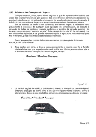 5.4.3 Influência das Operações de Limpeza
Cumpre observar, ainda, que a forma segundo a qual foi apresentado o cálculo das
áreas das seções transversais, por qualquer dos procedimentos comentados (expeditos ou
precisos), não levou em consideração um aspecto de grande relevância, que diz respeito à
influência das operações de limpeza do terreno nas áreas efetivas de cortes ou aterros.
Em se tratando de trecho a ser construído em terreno virgem, é necessário que,
previamente à execução de qualquer outra operação de terraplenagem, se execute a
remoção de todas as espécies vegetais existentes e também da camada superior do
terreno, conhecida como “camada vegetal”. Esta camada (horizonte “A” da pedologia), rica
em substâncias orgânicas, é de grande importância para a agricultura, mas inservível para
fins rodoviários, pelas suas más características geotécnicas.
Como as operações prévias de limpeza removem a porção superior do terreno
natural, é fácil constatar que:
i. Para seções em corte, a área (e conseqüentemente o volume, que lhe é função
direta) efetiva com que se pode contar será obtida pela diferença entre a área total e
a área resultante da remoção da camada vegetal, ouseja:
(Scorte)efetiva = (Scorte)total - Scam.vegetal.
Figura 5.12
ii. Já para as seções em aterro, o processo é o inverso: a remoção da camada vegetal,
anterior à execução do aterro, torna a área (e consequentemente o volume) efetiva a
aterrar maior do que a área total obtida por um dos processos expeditos ou precisos:
(Saterro)efetiva = (Saterro)total + Scam.vegetal.
Figura 5.13
 