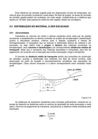 Esta influência da camada vegetal pode ser desprezada na fase de anteprojeto, em
vista do grau de precisão condizente a esta etapa. Na fase de projeto, as áreas de remoção
da camada vegetal podem ser avaliadas, em cada seção, multiplicando-se a distância que
separa os “off-sets” pela espessura média de solo vegetal, obtida nas sondagens.
5.5 DISTRIBUIÇÃO DO MATERIAL A SER ESCAVADO
5.5.1 Generalidades
Calculados os volumes de cortes e aterros existentes entre cada par de seções
sucessivas e estabelecidos os demais controles do projeto de terraplenagem (classificação
quanto à dificuldade extrativa, critérios para a seleção qualitativa e fatores de
homogeneização), é necessário que se execute a distribuição teórica do material a ser
escavado, ou seja: definir toda a origem e destino dos materiais envolvidos na
terraplenagem, seus volumes e classificação e as correspondentes distâncias médias de
transporte. Notar que o transporte dos materiais escavados é computado, para fins de
pagamento, em conjunto com a execução dos cortes (escavação, carga e transporte).
O conceito de distância média de transporte advém dos primórdios da construção
de estradas, quando a distribuição dos materiais era feita de forma sumária, pela
observação do perfil da locação e acompanhamento simultâneo das operações de
terraplenagem. Cada volume escavado e o aterro correspondente eram anotados neste
perfil.
Figura 5.14
As distâncias de transporte resultantes eram tomadas graficamente, medindo-se na
escala do desenho as distâncias entre os centros de gravidade de cada escavação e cada
aterro. Para fins de pagamento do transporte, calculava-se a distância média resultante pela
expressão:
.
 vi x di
DMT = -----------
 vi
 