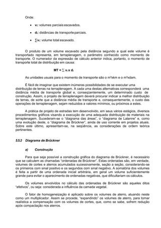 Onde:
 vi: volumes parciais escavados.
 di: distâncias de transporte parciais.
 ∑vi: volume total escavado.
O produto de um volume escavado pela distância segundo a qual este volume é
transportado representa, em terraplenagem, o parâmetro conhecido como momento de
transporte. O numerador da expressão de cálculo anterior indica, portanto, o momento de
transporte total de distribuição em causa:
MT =  vi x di
As unidades usuais para o momento de transporte são o m³xkm e o m³xdam.
É fácil de imaginar que existem inúmeras possibilidades de se executar uma
distribuição de terras na terraplenagem. A cada uma destas alternativas corresponderá uma
distância média de transporte global e, conseqüentemente, um determinado custo de
construção. Assim, o projeto de terraplenagem deverá procurar indicar a melhor distribuição
de terras, de sorte que a distância média de transporte e, consequentemente, o custo das
operações de terraplenagem, sejam reduzidos a valores mínimos, ou próximos a estes.
A prática de projeto de estradas tem desenvolvido, em seus vários estágios, diversos
procedimentos gráficos visando a execução de uma adequada distribuição de materiais na
terraplenagem. Sucederam-se o “diagrama das áreas”, o “diagrama de Lalanne” e, como
uma evolução deste, o “diagrama de Brückner”, ainda de uso corrente em projetos atuais.
Sobre este último, apresentam-se, na seqüência, as considerações de ordem teórica
pertinentes.
5.5.2 Diagrama de Brückner
a) Construção
Para que seja possível a construção gráfica do diagrama de Brückner, é necessário
que se calculem as chamadas “ordenadas de Brückner”. Estas ordenadas são, em verdade,
volumes de cortes e aterros acumulados sucessivamente, seção a seção, considerando-se
os primeiros com sinal positivo e os segundos com sinal negativo. A somatória dos volumes
é feita a partir de uma ordenada inicial arbitrária, em geral um volume suficientemente
grande para evitar o aparecimento de ordenadas negativas, que dificultariam os cálculos.
Os volumes envolvidos no cálculo das ordenadas de Brückner são aqueles ditos
“efetivos”, ou seja: considerada a influência da camada vegetal.
O fator de homogeneização é aplicado sobre os volumes de aterro, atuando neste
como um multiplicador. Assim se procede, “expandindo” os volumes de aterro, para tornar
realística a compensação com os volumes de cortes, que, como se sabe, sofrem redução
após compactação nos aterros.
 