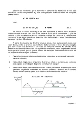 Sabendo-se, finalmente, que o momento de transporte da distribuição é dado pelo
produto do volume compensado (V) pela correspondente distância média de transporte
(DMT), resulta:
MT = V x DMT = S1234
Logo:
b x V = V x DMT, ou b = DMT c.q.d..
Na prática, o traçado do retângulo de área equivalente é feito de forma subjetiva,
porém bastante facilitado pelo fato de se trabalhar sobre papel milimetrado. O grau de
precisão obtido na determinação das distâncias médias de transporte é perfeitamente
compatível, já que a quantificação do serviço de corte é efetuada por “faixas” de distância de
transporte (ver item 5.7 adiante).
A teoria do diagrama de Brückner envolve, ainda, duas outras propriedades, que
visam definir, dentre as diversas possibilidades de lançamento de linhas de compensação,
qual seria aquela que conduziria a um custo de transporte mínimo. No entanto, muito
embora razoavelmente defensáveis sob o ponto de vista teórico, estas propriedades são de
difícil aplicação prática, para a grande maioria das situações normalmente verificadas em
um projeto de terraplenagem, quais seja:
i. Extensões de projeto relativamente elevadas, conduzindo a diagramas linearmente
bastante extensos.
ii. Necessidade freqüente de lançamento de diversas linhas de compensação auxiliares,
pelo aspecto assumido pelo diagrama, como ilustrado aseguir:
iii. Necessidade de se procurar correlacionar o sentido preferencial de escavação com a
geometria longitudinal da estrada. Por exemplo: prevendo a abertura de um corte no
sentido descendente do greide, com o aterro-destinatário situado a jusante
Figura 5.22
 