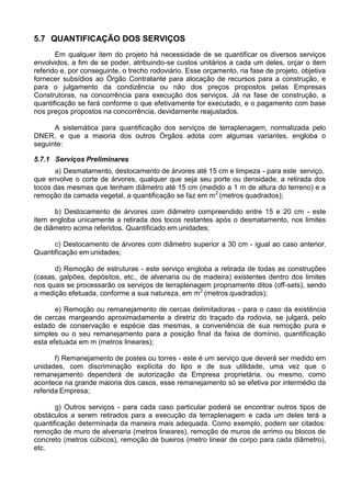 5.7 QUANTIFICAÇÃO DOS SERVIÇOS
Em qualquer item do projeto há necessidade de se quantificar os diversos serviços
envolvidos, a fim de se poder, atribuindo-se custos unitários a cada um deles, orçar o item
referido e, por conseguinte, o trecho rodoviário. Esse orçamento, na fase de projeto, objetiva
fornecer subsídios ao Órgão Contratante para alocação de recursos para a construção, e
para o julgamento da condizência ou não dos preços propostos pelas Empresas
Construtoras, na concorrência para execução dos serviços. Já na fase de construção, a
quantificação se fará conforme o que efetivamente for executado, e o pagamento com base
nos preços propostos na concorrência, devidamente reajustados.
A sistemática para quantificação dos serviços de terraplenagem, normalizada pelo
DNER, e que a maioria dos outros Órgãos adota com algumas variantes, engloba o
seguinte:
5.7.1 Serviços Preliminares
a) Desmatamento, destocamento de árvores até 15 cm e limpeza - para este serviço,
que envolve o corte de árvores, qualquer que seja seu porte ou densidade, a retirada dos
tocos das mesmas que tenham diâmetro até 15 cm (medido a 1 m de altura do terreno) e a
remoção da camada vegetal, a quantificação se faz em m2
(metros quadrados);
b) Destocamento de árvores com diâmetro compreendido entre 15 e 20 cm - este
item engloba unicamente a retirada dos tocos restantes após o desmatamento, nos limites
de diâmetro acima referidos. Quantificado em unidades;
c) Destocamento de árvores com diâmetro superior a 30 cm - igual ao caso anterior.
Quantificação em unidades;
d) Remoção de estruturas - este serviço engloba a retirada de todas as construções
(casas, galpões, depósitos, etc., de alvenaria ou de madeira) existentes dentro dos limites
nos quais se processarão os serviços de terraplenagem propriamente ditos (off-sets), sendo
a medição efetuada, conforme a sua natureza, em m2
(metros quadrados);
e) Remoção ou remanejamento de cercas delimitadoras - para o caso da existência
de cercas margeando aproximadamente a diretriz do traçado da rodovia, se julgará, pelo
estado de conservação e espécie das mesmas, a conveniência de sua remoção pura e
simples ou o seu remanejamento para a posição final da faixa de domínio, quantificação
esta efetuada em m (metros lineares);
f) Remanejamento de postes ou torres - este é um serviço que deverá ser medido em
unidades, com discriminação explícita do tipo e de sua utilidade, uma vez que o
remanejamento dependerá de autorização da Empresa proprietária, ou mesmo, como
acontece na grande maioria dos casos, esse remanejamento só se efetiva por intermédio da
referida Empresa;
g) Outros serviços - para cada caso particular poderá se encontrar outros tipos de
obstáculos a serem retirados para a execução da terraplenagem e cada um deles terá a
quantificação determinada da maneira mais adequada. Como exemplo, podem ser citados:
remoção de muro de alvenaria (metros lineares), remoção de muros de arrimo ou blocos de
concreto (metros cúbicos), remoção de bueiros (metro linear de corpo para cada diâmetro),
etc.
 