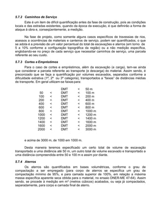 5.7.2 Caminhos de Serviço
Este é um item de difícil quantificação antes da fase de construção, pois as condições
locais e das estradas existentes, quando da época da execução, é que definirão a forma de
ataque à obra e, conseqüentemente, a medição.
Na fase de projeto, como somente alguns casos específicos de travessias de rios,
acessos a ocorrências de materiais e canteiros de serviço, podem ser quantificados, o que
se adota é a previsão de um valor percentual do total de escavações e aterros (em torno de
5 a 10% conforme a configuração topográfica da região) ou a não medição específica,
englobando-se no preço de cada serviço que necessitar caminhos de serviço, uma parcela
referente ao seu custo.
5.7.3 Cortes e Empréstimos
Para o caso de cortes e empréstimos, além da escavação (e carga), tem-se ainda
que considerar a parcela referente ao transporte (e descarga) do material. Assim sendo, é
preconizado que se faça a quantificação por volumes escavados, separados conforme a
dificuldade extrativa (1ª, 2ª ou 3ª categoria), transportados a “faixas” de distâncias médias
de transporte. Em geral utilizam-se faixaspara:
DMT < 50 m
50 < DMT < 100 m
100 < DMT < 200 m
200 < DMT < 400 m
400 < DMT < 600 m
600 < DMT < 800 m
800 < DMT < 1000 m
1000 < DMT < 1200 m
1200 < DMT < 1400 m
1400 < DMT < 1600 m
1600 < DMT < 2000 m
2000 < DMT < 3000 m
e acima de 3000 m, de 1000 em 1000 m.
Desta maneira teremos especificado um certo total de volume de escavação
transportado a uma distância até 50 m, um outro total de volume escavado e transportado a
uma distância compreendida entre 50 e 100 m e assim por diante.
5.7.4 Aterros
Os aterros são quantificados em bases volumétricas, conforme o grau de
compactação a ser empregado (para corpo de aterros se especifica um grau de
compactação mínimo de 95%, e para camada superior de 100%, em relação a máxima
massa específica aparente seca obtida para o material, no ensaio DNER-ME 47-64). Assim
sendo, se procede à medição em m³ (metros cúbicos) acabados, ou seja já compactados,
separadamente, para corpo e camada final de aterro.
 