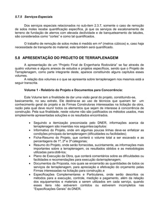 5.7.5 Serviços Especiais
Dos serviços especiais relacionados no sub-item 2.3.7, somente o caso de remoção
de solos moles recebe quantificação específica, já que os serviços de escalonamento de
terreno de fundação de aterros com elevada declividade e de banqueteamento de taludes,
são considerados como “cortes” e como tal quantificados.
O trabalho de remoção de solos moles é medido em m² (metros cúbicos) e, caso haja
necessidade de transporte do material, este também será quantificado.
5.8 APRESENTAÇÃO DO PROJETO DE TERRAPLENAGEM
A apresentação de um “Projeto Final de Engenharia Rodoviária” se faz através de
quatro volumes e alguns anexos de estudos e projetos específicos, sendo que o Projeto de
Terraplenagem, como parte integrante deste, aparece constituindo alguns capítulos esses
volumes.
A relação dos volumes e o que se apresenta sobre terraplenagem nos mesmos está a
seguir transcrita.
Volume 1 - Relatório do Projeto e Documentos para Concorrência:
Este Volume tem a finalidade de dar uma visão geral do projeto, constituindo-se,
basicamente, no seu extrato. Ele destina-se ao uso de técnicos que queiram ter um
conhecimento geral do projeto e às Firmas Construtoras interessadas na licitação da obra,
razão pela qual deve reunir todos os elementos que sejam de interesse à concorrência de
construção. Pela sua finalidade, neste volume não são justificados os métodos usados, mas
simplesmente apresentadas soluções e os resultados encontrados.
 Seguindo a itemização preconizada pelo DNER, informações acerca da
terraplenagem são inseridas nos seguintescapítulos:
 Informativo do Projeto, onde em algumas poucas linhas deve-se enfatizar as
condições principais da terraplenagem (dificuldades ou facilidades);
 Ficha-Resumo do Projeto, que conterá o volume total a ser escavado e as
percentagens de 1ª, 2ª e 3ª categorias;
 Resumo do Projeto, onde serão fornecidas, sucintamente, as informações mais
importantes sobre a terraplenagem, os resultados obtidos e as metodologias
utilizadas para obtê-los;
 Plano de Execução da Obra, que conterá comentários sobre as dificuldades ou
facilidades e recomendações para execução daterraplenagem;
 Documentos da Proposta, nos quais se encerrarão as quantidades de todos os
serviços de terraplenagem, para apreciação e efetivação do orçamento pelas
Firmas interessadas na licitação para construção,e
 Especificações Complementares e Particulares, onde serão descritos os
métodos para a execução, controle, medição e pagamento, além da relação
dos equipamentos e materiais a serem utilizados em cada serviço, quando
esses itens não estiverem contidos ou estiverem incompletos nas
“Especificações Gerais” do DNER.
 