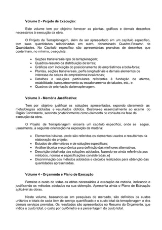 Volume 2 - Projeto de Execução:
Este volume tem por objetivo fornecer as plantas, gráficos e demais desenhos
necessários à execução da obra.
O Projeto de Terraplenagem, além de ser apresentado em um capítulo específico,
tem suas quantidades relacionadas em outro, denominado Quadro-Resumo de
Quantidades. No Capítulo específico são apresentadas pranchas de desenhos que
contenham, no mínimo, o seguinte:
 Seções transversais-tipo deterraplenagem;
 Quadros-resumo da distribuição de terras;
 Gráficos com indicação do posicionamento de empréstimos e bota-foras;
 Plantas, seções transversais, perfis longitudinais e demais elementos de
interesse de caixas de empréstimoslocalizadas;
 Detalhes e soluções particulares referentes à fundação de aterros,
estabilidade, banqueteamento ou escalonamento de taludes, etc., e
 Quadros de orientação da terraplenagem.
Volume 3 - Memória Justificativa:
Tem por objetivo justificar as soluções apresentadas, expondo claramente as
metodologias adotadas e resultados obtidos. Destina-se essencialmente ao exame do
Órgão Contratante, servindo posteriormente como elemento de consulta na fase de
execução da obra.
O Projeto de Terraplenagem encerra um capítulo específico, onde se segue,
usualmente, a seguinte orientação na exposição da matéria:
 Elementos básicos, onde são referidos os elementos usados e resultantes da
elaboração do projeto;
 Estudos de alternativas e de soluçõesespecíficas;
 Análise técnica e econômica para definição das melhores alternativas;
 Descrição detalhada das soluções adotadas, fazendo-se ainda referência aos
métodos, normas e especificações consideradas,e]
 Discriminação dos métodos adotados e cálculos realizados para obtenção das
quantidades apresentadas.
Volume 4 - Orçamento e Plano de Execução
Fornece o custo de todas as obras necessárias à execução da rodovia, indicando e
justificando os métodos adotados na sua obtenção. Apresenta ainda o Plano de Execução
aplicável às obras.
Neste volume, baseando-se em pesquisas de mercado, são definidos os custos
unitários e totais de cada item de serviço quantificado e o custo total da terraplenagem e dos
demais serviços previstos. Os resultados são apresentados no Resumo do Orçamento, que
indica o custo total, o custo por quilômetro e a percentagem do custo total.
 