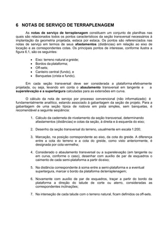 6 NOTAS DE SERVIÇO DE TERRAPLENAGEM
As notas de serviço de terraplenagem constituem um conjunto de planilhas nas
quais são relacionados todos os pontos característicos da seção transversal necessários à
implantação da geometria projetada, estaca por estaca. Os pontos são referenciados nas
notas de serviço em termos de seus afastamentos (distâncias) em relação ao eixo de
locação e as correspondentes cotas. Os principais pontos de interesse, conforme ilustra a
figura 6.1, são os seguintes:
 Eixo: terreno natural e greide;
 Bordos da plataforma;
 Off-sets;
 Canteiro central (fundo), e
 Banquetas (crista e fundo).
Em cada seção transversal deve ser considerada a plataforma efetivamente
projetada, ou seja, levando em conta o abaulamento transversal em tangente e a
superelevação e a superlargura calculadas para as extensões em curva.
O cálculo da nota de serviço por processo convencional (não informatizado) é
fundamentalmente analítico, estando associado à gabaritagem da seção de projeto. Para a
gabaritagem de uma seção típica de rodovia em pista simples, sem banquetas, é
recomendável a seguinte seqüência:
1. Cálculo da caderneta de nivelamento da seção transversal, determinando
afastamentos (distâncias) e cotas da seção, à direita e à esquerda do eixo;
2. Desenho da seção transversal do terreno, usualmente em escala 1:200;
3. Marcação, na posição correspondente ao eixo, da cota do greide. A diferença
entre a cota do terreno e a cota do greide, como visto anteriormente, é
designada por cota vermelha;
4. Considerado o abaulamento transversal ou a superelevação (em tangente ou
em curva, conforme o caso), desenhar com auxílio de par de esquadros o
caimento de cada semi-plataforma a partir doeixo;
5. Na distância correspondente à soma entre a semi-plataforma e a eventual
superlargura, marcar o bordo da plataforma deterraplenagem;
6. Novamente com auxílio de par de esquadros, traçar a partir do bordo da
plataforma a direção do talude de corte ou aterro, consideradas as
correspondentes inclinações;
7. Na interseção de cada talude com o terreno natural, ficam definidos os off-sets.
 