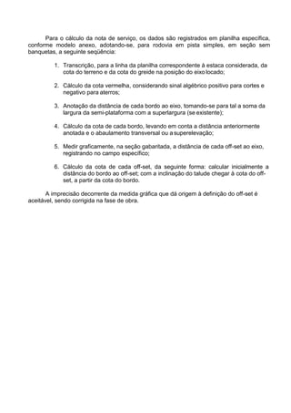 Para o cálculo da nota de serviço, os dados são registrados em planilha específica,
conforme modelo anexo, adotando-se, para rodovia em pista simples, em seção sem
banquetas, a seguinte seqüência:
1. Transcrição, para a linha da planilha correspondente à estaca considerada, da
cota do terreno e da cota do greide na posição do eixo locado;
2. Cálculo da cota vermelha, considerando sinal algébrico positivo para cortes e
negativo para aterros;
3. Anotação da distância de cada bordo ao eixo, tomando-se para tal a soma da
largura da semi-plataforma com a superlargura (se existente);
4. Cálculo da cota de cada bordo, levando em conta a distância anteriormente
anotada e o abaulamento transversal ou asuperelevação;
5. Medir graficamente, na seção gabaritada, a distância de cada off-set ao eixo,
registrando no campo específico;
6. Cálculo da cota de cada off-set, da seguinte forma: calcular inicialmente a
distância do bordo ao off-set; com a inclinação do talude chegar à cota do off-
set, a partir da cota do bordo.
A imprecisão decorrente da medida gráfica que dá origem à definição do off-set é
aceitável, sendo corrigida na fase de obra.
 