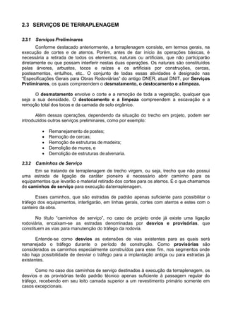 2.3 SERVIÇOS DE TERRAPLENAGEM
2.3.1 Serviços Preliminares
Conforme destacado anteriormente, a terraplenagem consiste, em termos gerais, na
execução de cortes e de aterros. Porém, antes de dar início às operações básicas, é
necessária a retirada de todos os elementos, naturais ou artificiais, que não participarão
diretamente ou que possam interferir nestas duas operações. Os naturais são constituídos
pelas árvores, arbustos, tocos e raízes e os artificiais por construções, cercas,
posteamentos, entulhos, etc.. O conjunto de todas essas atividades é designado nas
“Especificações Gerais para Obras Rodoviárias” do antigo DNER, atual DNIT, por Serviços
Preliminares, os quais compreendem o desmatamento, o destocamento e alimpeza.
O desmatamento envolve o corte e a remoção de toda a vegetação, qualquer que
seja a sua densidade. O destocamento e a limpeza compreendem a escavação e a
remoção total dos tocos e da camada de solo orgânico.
Além dessas operações, dependendo da situação do trecho em projeto, podem ser
introduzidos outros serviços preliminares, como por exemplo:
 Remanejamento de postes;
 Remoção de cercas;
 Remoção de estruturas de madeira;
 Demolição de muros, e
 Demolição de estruturas de alvenaria.
2.3.2 Caminhos de Serviço
Em se tratando de terraplenagem de trecho virgem, ou seja, trecho que não possui
uma estrada de ligação de caráter pioneiro é necessário abrir caminho para os
equipamentos que levarão o material retirado dos cortes para os aterros. É o que chamamos
de caminhos de serviço para execução daterraplenagem.
Esses caminhos, que são estradas de padrão apenas suficiente para possibilitar o
tráfego dos equipamentos, interligarão, em linhas gerais, cortes com aterros e estes com o
canteiro da obra.
No título “caminhos de serviço”, no caso de projeto onde já existe uma ligação
rodoviária, encaixam-se as estradas denominadas por desvios e provisórias, que
constituem as vias para manutenção do tráfego da rodovia.
Entende-se como desvios as extensões de vias existentes para as quais será
remanejado o tráfego durante o período de construção. Como provisórias são
considerados os caminhos especialmente construídos para esse fim, nos segmentos onde
não haja possibilidade de desviar o tráfego para a implantação antiga ou para estradas já
existentes.
Como no caso dos caminhos de serviço destinados à execução da terraplenagem, os
desvios e as provisórias terão padrão técnico apenas suficiente à passagem regular do
tráfego, recebendo em seu leito camada superior a um revestimento primário somente em
casos excepcionais.
 