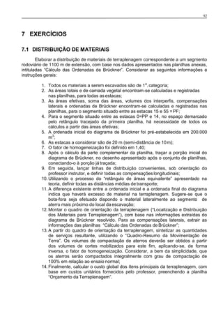 92
7 EXERCÍCIOS
7.1 DISTRIBUIÇÃO DE MATERIAIS
Elaborar a distribuição de materiais de terraplenagem correspondente a um segmento
rodoviário de 1100 m de extensão, com base nos dados apresentados nas planilhas anexas,
intituladas “Cálculo das Ordenadas de Brückner”. Considerar as seguintes informações e
instruções gerais:
1. Todos os materiais a serem escavados são de 1a
.categoria;
2. As áreas totais e de camada vegetal encontram-se calculadas e registradas
nas planilhas, para todas as estacas;
3. As áreas efetivas, soma das áreas, volumes dos interperfis, compensações
laterais e ordenadas de Brückner encontram-se calculadas e registradas nas
planilhas, para o segmento situado entre as estacas 15 e 55 =PF;
4. Para o segmento situado entre as estacas 0=PP e 14, no espaço demarcado
pelo retângulo tracejado da primeira planilha, há necessidade de todos os
cálculos a partir das áreas efetivas;
5. A ordenada inicial do diagrama de Brückner foi pré-estabelecida em 200.000
m3
;
6. As estacas a considerar são de 20 m (semi-distância de 10m);
7. O fator de homogeneização foi definido em 1,40;
8. Após o cálculo da parte complementar da planilha, traçar a porção inicial do
diagrama de Brückner, no desenho apresentado após o conjunto de planilhas,
conectando-o à porção já traçada;
9. Em seguida, lançar linhas de distribuição convenientes, sob orientação do
professor instrutor, e definir todas as compensações longitudinais;
10. Utilizando o processo do “retângulo de áreas equivalente” apresentado na
teoria, definir todas as distâncias médias de transporte;
11. A diferença existente entre a ordenada inicial e a ordenada final do diagrama
indica que haverá excesso de material na terraplenagem. Sugere-se que o
bota-fora seja efetuado dispondo o material lateralmente ao segmento de
aterro mais próximo do local da escavação;
12. Montar o quadro de orientação da terraplenagem (“Localização e Distribuição
dos Materiais para Terraplenagem”), com base nas informações extraídas do
diagrama de Brückner resolvido. Para as compensações laterais, extrair as
informações das planilhas “Cálculo das Ordenadas de Brückner”;
13. A partir do quadro de orientação da terraplenagem, sintetizar as quantidades
de serviços resultante, utilizando o “Quadro-Resumo da Movimentação de
Terra”. Os volumes de compactação de aterros deverão ser obtidos a partir
dos volumes de cortes mobilizados para este fim, aplicando-se, de forma
inversa, o fator de homogeneização. Considerar, a bem da simplicidade, que
os aterros serão compactados integralmente com grau de compactação de
100% em relação ao ensaio normal;
14. Finalmente, calcular o custo global dos ítens principais da terraplenagem, com
base em custos unitários fornecidos pelo professor, preenchendo a planilha
“Orçamento da Terraplenagem”.
 