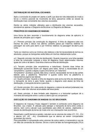 11
DISTRIBUIÇÃO DO MATERIAL ESCAVADO.
Após a conclusão do projeto em planta e perfil, que deve ter sido elaborado de modo a
ter-se o mínimo possível de movimento de terra, passamos então ao estudo da
distribuição mais conveniente dos volumes escavados.
Dentre os vários métodos utilizados para a distribuição dos volumes escavados,
estudaremos apenas o Diagrama de Bruckner ou Diagrama de Massas.
PRINCÍPIOS DO DIAGRAMADE MASSAS:
Uma forma de bem assimilar o funcionamento do diagrama antes de aplicá-lo, é
através de princípios que o regem.
a.1. Primeiro princípio (da construção do diagrama): A linha do diagrama sobe nos
trechos de corte e desce nos aterros; portanto passa por máximos relativos na
passagem de corte para aterro e por mínimos relativos na passagem de aterro para
corte.
Tanto os máximos como os mínimos são relativos e não há necessidade de termos os
absolutos, porque os transportes serão feitos em trechos relativamente curtos.
a.2. Segundo princípio (da linha de distribuição): Quando traçamos uma linha paralela
à linha de construção cortando a linha do diagrama, ficam determinados volumes
iguais de corte e de aterro. Esta linha chama-se linha de distribuição.
a.3. Terceiro princípio (dos empréstimos e bota-foras): Quando duas linhas de
distribuição sucessivas fazem um degrau para baixo, temos a necessidade de um
“empréstimo”; quando o degrau é para cima temos um “bota-fora”.
“Empréstimo” acontece quando falta terra e temos necessidade de tirá-la das partes
laterais para a plataforma. “Bota-fora” é quando sobra terra na plataforma e
necessitamos jogá-la nas laterais.
a.4. Quarto princípio: Quando a linha do diagrama está acima da linha de distribuição,
o transporte da terra é para frente; quando o diagrama está abaixo da linha de
distribuição, o transporte da terra é para trás.
a.5. Quinto princípio: Em cada pondo do diagrama, a leitura da vertical (ordenada) nos
fornece o valor dos volumes acumulados até esse ponto.
a.6. Sexto princípio: A área limitada pelo diagrama e a horizontal qualquer dá o
momento de transporte entre o corte e o aterro que se compensam.
EXECUÇÃO DO DIAGRAMA DE MASSAS OU DE BRUCKNER:
O diagrama de massas (“mass diagram”) também é conhecido como diagrama de
Bruckner, seu criador. É utilizado para planejar o transporte de terra entre cortes e
aterros, bem como calcular suas quantidades para efeito de valores, objetivando o
estudo da distribuição de terras de modo a ter-se o transporte mais econômico.
Desenhado o perfil (terreno e greide), calculam-se os volumes de cortes (C1, C2,...Cn)
e aterros (A1, A2, ...An), considerando que os aterros ao serem compactados
aumentam de volume.
Para possibilitar a comparação entre volumes de corte e aterro, é necessário o uso de
um fator de conversão de volumes. Dá-se o nome de fator de homogeneização (Fh) à
 