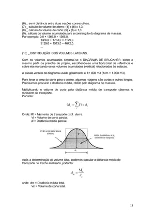 13
(6) _ semi distância entre duas seções consecutivas.
(7) _ cálculo do volume de aterro: (4) x (6) x 1,3.
(8) _ cálculo do volume de corte: (5) x (6) x 1,0.
(9)_ cálculo do volume acumulado para a construção do diagrama de massas.
Por exemplo: 0,0 + 1366,0 = 1366,0.
1366,0 + 1763,0 = 3129,0.
3129,0 + 1513,0 = 4642,0.
...
(10) _ DISTRIBUIÇÃO DOS VOLUMES LATERAIS.
Com os volumes acumulados construí-se o DIAGRAMA DE BRUCKNER, sobre o
mesmo perfil da prancha de projeto, escolhendo-se uma horizontal de referência e
sobre ela marcando-se os volumes acumulados (vertical) relacionados às estacas.
A escala vertical do diagrama usada geralmente é 1:1.000 m3 (1cm = 1.000 m3).
Para levar a terra do corte para o aterro, algumas viagens são curtas e outras longas.
Precisamos procurar a distância média, obtido pelo diagrama de massas.
Multiplicando o volume de corte pela distância média de transporte obtemos o
momento de transporte.
Portanto:
Onde: Mt = Momento de transporte (m3 . dam).
Vi = Volume de corte parcial.
di = Distância média parcial.
Após a determinação do volume total, podemos calcular a distância média do
transporte no trecho analisado, portanto:
onde: dm = Distância média total.
Vc = Volume de corte total.
 